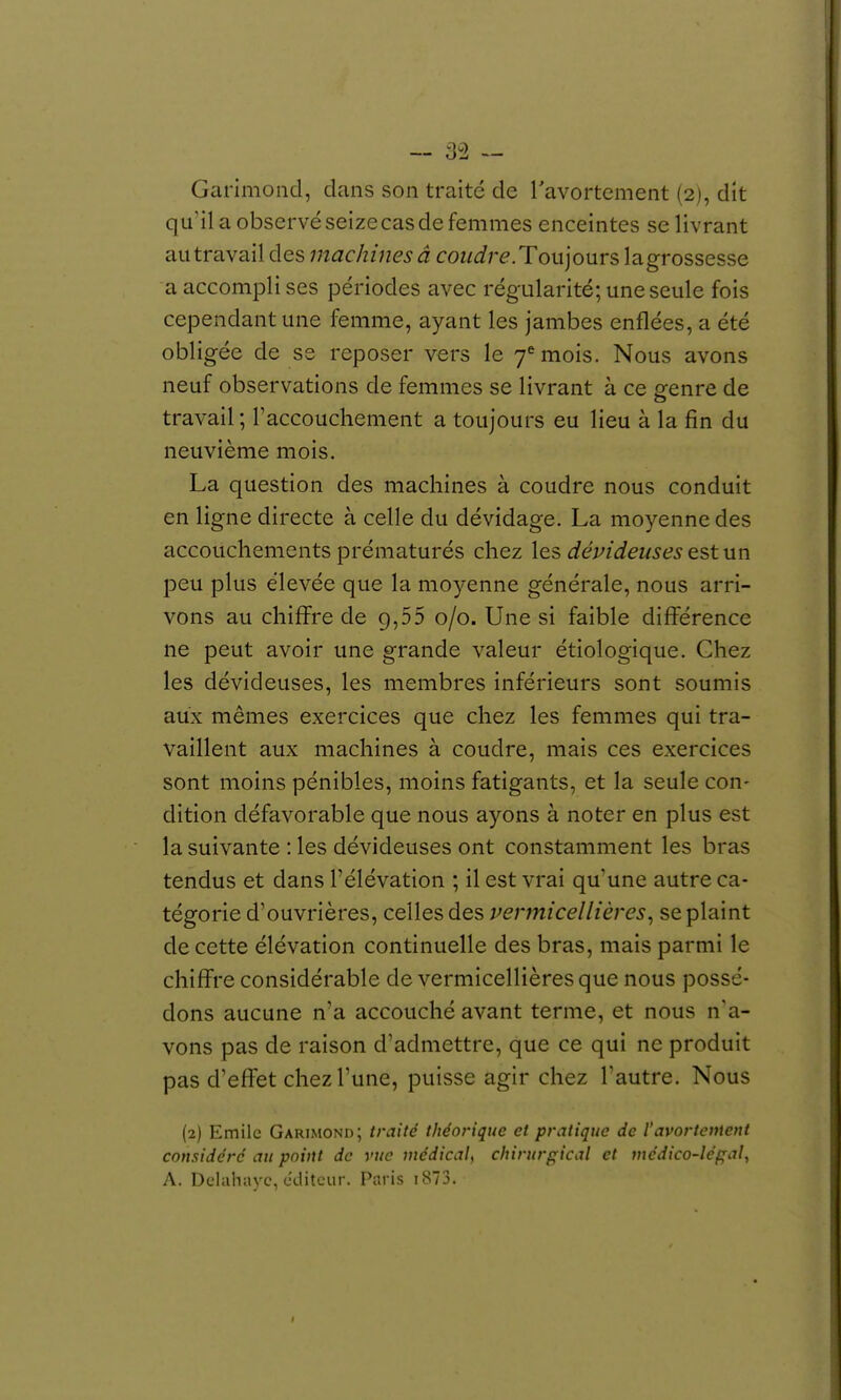 qu'il a observé seize cas de femmes enceintes se livrant au travail des machines â coudre. Toujours la grossesse a accompli ses périodes avec régularité; une seule fois cependant une femme, ayant les jambes enflées, a été obligée de se reposer vers le 7*^ mois. Nous avons neuf observations de femmes se livrant à ce genre de travail; l'accouchement a toujours eu lieu à la fin du neuvième mois. La question des machines à coudre nous conduit en ligne directe à celle du dévidage. La moyenne des accouchements prématurés chez les dévideuses est un peu plus élevée que la moyenne générale, nous arri- vons au chiffre de 9,55 0/0. Une si faible différence ne peut avoir une grande valeur étiologique. Chez les dévideuses, les membres inférieurs sont soumis aux mêmes exercices que chez les femmes qui tra- vaillent aux machines à coudre, mais ces exercices sont moins pénibles, moins fatigants, et la seule con- dition défavorable que nous ayons à noter en plus est la suivante : les dévideuses ont constamment les bras tendus et dans l'élévation ; il est vrai qu une autre ca- tégorie d'ouvrières, celles des vermicellières^ se plaint de cette élévation continuelle des bras, mais parmi le chiffre considérable de vermicellières que nous possé- dons aucune n'a accouché avant terme, et nous n'a- vons pas de raison d'admettre, que ce qui ne produit pas d'effet chez l'une, puisse agir chez l'autre. Nous {2) Emile Garimond; traité théorique et pratique de l'avortement considéré au point de vue médical, chirurgical et médico-légal., A. Dclahayc, cditcur. Paris i873.