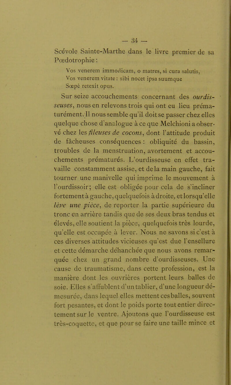Scévole Sainte-Marthe dans le livre premier de sa Pœdotrophie : Vos venerem immodicam, o matres, si cura salutis, Vos venerem vitate : sibi nocet ipsa suumque Sœpè retexit opus. Sur seize accouchements concernant des ourdis- seuses^ nous en relevons trois qui ont eu lieu préma- turément. Il nous semble qu'il doit se passer chez elles quelque chose d'analogue à ce que Melchioni a obser- vé chez les fîkuses de cocons^ dont l'attitude produit de fâcheuses conséquences : obliquité du bassin, troubles de la menstruation, avortement et accou- chements prématurés. L'ourdisseuse en effet tra- vaille constamment assise, et delà main gauche, fait tourner une manivelle qui imprime le mouvement à l'ourdissoir; elle est obligée pour cela de s'incliner fortement à gauche, quelquefois adroite^ et lorsqu'elle lève une pièce^ de reporter la partie supérieure du tronc en arrière tandis que de ses deux bras tendus et élevés^ elle soutient la pièce, quelquefois très lourde, qu'elle est occupée à lever. Nous ne savons si c'est à ces diverses attitudes vicieuses qu'est due Tensellure et cette démarche déhanchée que nous avons remar- quée chez un grand nombre d'ourdisseuses. Une cause de traumatisme, dans cette profession, est la manière dont les ouvrières portent leurs balles de soie. Elles s'affublent d'un tablier, d'une longueur dé- mesurée, dans lequel elles mettent ces balles, souvent fort pesantes, et dont le poids porte tout entier direc- tement sur le ventre. Ajoutons que l'ourdisseuse est très-coquette, et que pour se faire une taille mince et