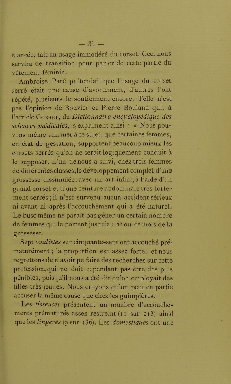 élancée, fait un usage immodéré du corset. Ceci nous servira de transition pour parler de cette partie du vêtement féminin. Ambroise Paré prétendait que l'usage du corset serré était une cause d'avortement, d'autres l'ont répété, plusieurs le soutiennent encore. Telle n'est pas l'opinion de Bouvier et Pierre Bouland qui, à l'article Corset, du Dictionnaire encyclopédique des sciences médicales^ s'expriment ainsi : a Nous pou- vons même affirmer à ce sujet, que certaines femmes, en état de gestation, supportent b'eaucoup mieux les corsets serrés qu'on ne serait logiquement conduit à le supposer. L'un de nous a suivi, chez trois femmes de différentes classes,le développement complet d'une grossesse dissimulée, avec un art infini, à l'aide d'un grand corset et d'une ceinture abdominale très forte- ment serrés ; il n'est survenu aucun accident sérieux ni avant ni après l'accouchement qui a été naturel. Le buse même ne paraît pas gêner un certain nombre de femmes qui le portent jusqu'au 5e ou 6c mois de la grossesse. Sept ovalistes sur cinquante-sept ont accouché pré- maturément ; la proportion est assez forte, et nous regrettons de n'avoir pu faire des recherches sur cette profession, qui ne doit cependant pas être des plus pénibles, puisqu'il nous a été dit qu'on employait des filles très-jeunes. Nous croyons qu'on peut en partie accuser la même cause que chez les guimpières. Les tisseuses présentent un nombre d'accouche- ments prématurés assez restreint (ii sur 2i3) ainsi que les lingères (g sur i36). Les domestiques ont une