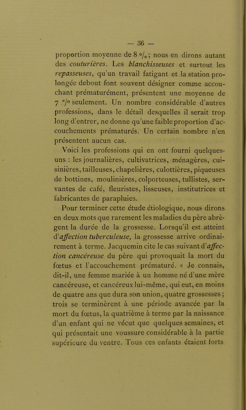 proportion moyenne de 8 «/o ; nous en dirons autant des couturières. Les blanchisseuses et surtout les repasseuses, qu'un travail fatigant et la station pro- longée debout font souvent désigner comme accou- chant prématurément, présentent une moyenne de 7 7° seulement. Un nombre considérable d'autres professions, dans le détail desquelles il serait trop long d'entrer, ne donne qu'une faible proportion d'ac- couchements prématurés. Un certain nombre n'en présentent aucun cas. Voici les professions qui en ont fourni quelques- uns : les journalières, cultivatrices, ménagères, cui- sinières, tailleuses, chapelières, culottières, piqueuses de bottines, moulinières, colporteuses, tullistes, ser- vantes de café, fleuristes, lisseuses, institutrices et fabricantes de parapluies. Pour terminer cette étude étiologique, nous dirons en deux mots que rarement les maladies du père abrè- gent la durée de la grossesse. Lorsqu'il est atteint affection tuberculeuse, la grossesse arrive ordinai- rement à terme. Jacquemin cite le cas suivant d'j^ec- tion cancéreuse du père qui provoquait la mort du foetus et l'accouchement prématuré. « Je connais, dit-il, une femme mariée à un homme né d'une mère cancéreuse, et cancéreux lui-même, qui eut, en moins de quatre ans que dura son union, quatre grossesses ; trois se terminèrent à une période avancée par la mort du fœtus, la quatrième à terme par la naissance d'un enfant qui ne vécut que quelques semaines, et qui présentait une voussure considérable à la partie supérieure du ventre. Tous ces enfants étaient forts