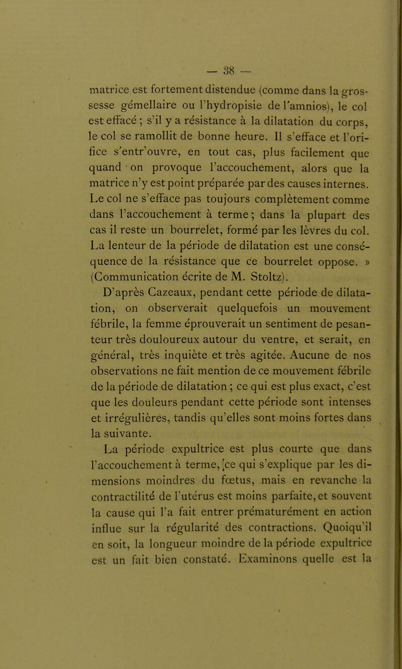 matrice est fortement distendue (comme dans la gros- sesse gémellaire ou l'hydropisie de Tamnios), le col est effacé ; s'il y a résistance à la dilatation du corps, le col se ramollit de bonne heure. Il s'efface et l'ori- fice s'entr'ouvre, en tout cas, plus facilement que quand • on provoque l'accouchement, alors que la matrice n'y est point préparée par des causes internes. Le col ne s'efface pas toujours complètement comme dans l'accouchement à terme; dans la plupart des cas il reste un bourrelet, formé par les lèvres du col. La lenteur de la période de dilatation est une consé- quence de la résistance que ce bourrelet oppose. » (Communication écrite de M. Stoltz). D'après Gazeaux, pendant cette période de dilata- tion, on observerait quelquefois un mouvement fébrile, la femme éprouverait un sentiment de pesan- teur très douloureux autour du ventre, et serait, en général, très inquiète et très agitée. Aucune de nos observations ne fait mention de ce mouvement fébrile de la période de dilatation ; ce qui est plus exact, c'est que les douleurs pendant cette période sont intenses et irrégulières, tandis qu'elles sont moins fortes dans la suivante. La période expultrice est plus courte que dans Taccouchement à terme, [ce qui s'explique par les di- mensions moindres du fœtus, mais en revanche la contractilité de Tutérus est moins parfaite, et souvent la cause qui l'a fait entrer prématurément en action influe sur la régularité des contractions. QuoiquMl en soit, la longueur moindre de la période expultrice est un fait bien constaté. Examinons quelle est la t
