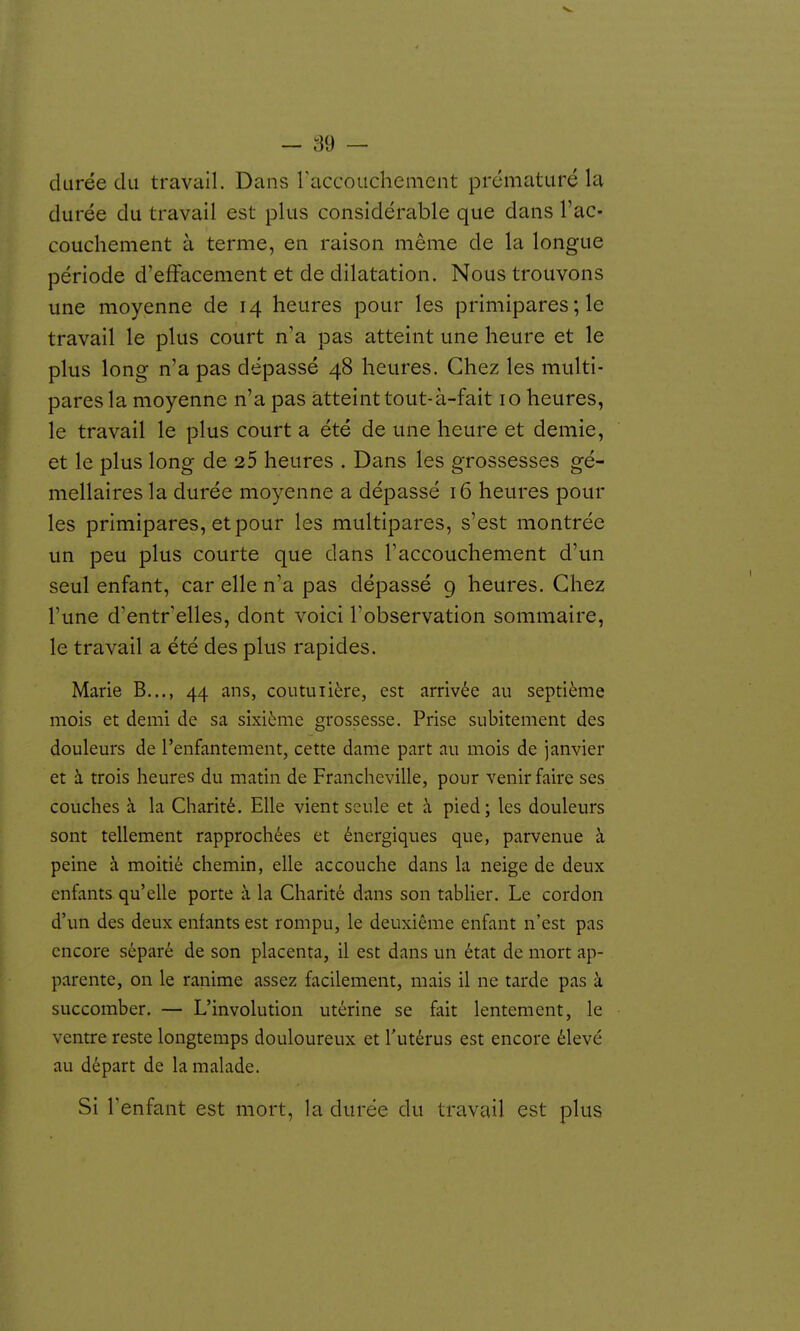 durée du travail. Dans raccouchenient prématuré la durée du travail est plus considérable que dans l'ac- couchement à terme, en raison même de la longue période d'effacement et de dilatation. Nous trouvons une moyenne de 14 heures pour les primipares ; le travail le plus court n'a pas atteint une heure et le plus long n'a pas dépassé 48 heures. Chez les multi- pares la moyenne n'a pas atteint tout-à-fait 10 heures, le travail le plus court a été de une heure et demie, et le plus long de 25 heures . Dans les grossesses gé- mellaires la durée moyenne a dépassé 16 heures pour les primipares, et pour les multipares, s'est montrée un peu plus courte que dans l'accouchement d'un seul enfant, car elle n'a pas dépassé 9 heures. Chez l'une d'entr elles, dont voici l'observation sommaire, le travail a été des plus rapides. Marie B..., 44 ans, coutuiière, est arrivée au septième mois et demi de sa sixième grossesse. Prise subitement des douleurs de l'enfantement, cette dame part au mois de janvier et à trois heures du matin de Francheville, pour venir faire ses couches à la Charité. Elle vient seule et à pied; les douleurs sont tellement rapprochées et énergiques que, parvenue à peine à moitié chemin, elle accouche dans la neige de deux enfants qu'elle porte à la Charité dans son tablier. Le cordon d'un des deux enfants est rompu, le deuxième enfant n'est pas encore séparé de son placenta, il est dans un état de mort ap- parente, on le ranime assez facilement, mais il ne tarde pas à succomber. — L'involution utérine se fait lentement, le ventre reste longtemps douloureux et l'utérus est encore élevé au départ de la malade. Si Tenfant est mort, la durée du travail est plus