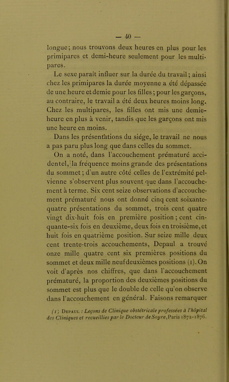 longue; nous trouvons deux heures en plus pour les primipares et demi-heure seulement pour les multi- pares. Le sexe paraît influer sur la durée du travail ; ainsi chez les primipares la durée moyenne a été dépassée de une heure et demie pour les filles ; pour les garçons, au contraire, le travail a été deux heures moins long. Chez les multipares, les filles ont mis une demie- heure en plus à venir, tandis que les garçons ont mis une heure en moins. Dans les présentations du siège, le travail ne nous a pas paru plus long que dans celles du sommet. On a noté, dans l'accouchement prématuré acci- dentel,'; la fréquence moins grande des présentations du sommet ; d'un autre côté celles de l'extrémité pel- vienne s'observent plus souvent que dans l'accouche- ment à terme. Six cent seize observations d'accouche- ment prématuré nous ont donné cinq cent soixante- quatre présentations du sommet, trois cent quatre vingt dix-huit fois en première position ; cent cin- quante-six fois en deuxième, deux fois en troisième, et huit fois en quatrième position. Sur seize mille deux cent trente-trois accouchements, Depaul a trouvé onze mille quatre cent six premières positions du sommet et deux mille neuf deuxièmes positions (i). On voit d'après nos chilïres, que dans l'accouchement prématuré, la proportion des deuxièmes positions du sommet est plus que le double de celle qu'on observe dans raccouchenient en général. Faisons remarquer ( I ) Dki'Aul : Leçons de Clinique obstétricale professées à l'hôpital des Cliniques et recueillies par le Docteur de Soyre, Paris 1872-1876.
