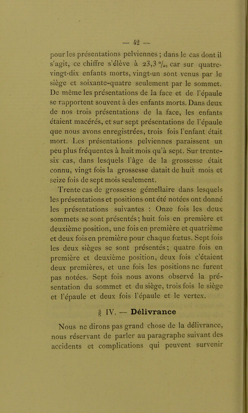 pour les présentations pelviennes ; dans le cas dont il s'agit, ce chiffre s'élève à 23,3 %, car sur quatre- vingt-dix enfants morts, vingt-un sont venus par le siège et soixante-quiitre seulement par le sommet. De même les présentations de la face et de l'épaule se rapportent souvent à des enfants morts. Dans deux de nos trois présentations de la face, les enfants étaient macérés, et sur sept présentations de l'épaule que nous avons enregistrées, trois fois l'enfant était mort. Les présentations pelviennes paraissent un peu plus fréquentes à huit mois qu'à sept. Sur trente- six cas, dans lesquels l'âge de la grossesse était connu, vingt fois la grossesse datait de huit mois et seize fois de sept mois seulement. Trente cas de grossesse gémellaire dans lesquels les présentations et positions ont été notées ont donné les présentations suivantes : Onze fois les deux sommets se sont présentés ; huit fois en première et deuxième position, une fois en première et quatrième et deux fois en première pour chaque foetus. Sept fois les deux sièges se sont présentés; quatre fois en première et deuxième position, deux fois c'étaient deux premières, et une fois les positions ne furent pas notées. Sept fois nous avons observé la pré- sentation du sommet et du siège, trois fois le siège et l'épaule et deux fois l'épaule et le vertcx. § IV. — Délivrance Nous ne dirons pas grand chose de la délivrance, nous réservant de parler au paragraphe suivant des accidents et complications qui peuvent survenir
