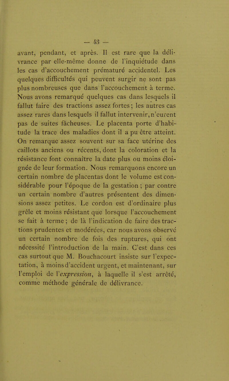 avant, pendant, et après. Il est rare que la déli- vrance par elle-même donne de Tinquiétude dans les cas d'accouchement prématuré accidentel. Les quelques difficultés qui peuvent surgir ne sont pas plus nombreuses que dans l'accouchement à terme. Nous avons remarqué quelques cas dans lesquels il fallut faire des tractions assez fortes ; les autres cas assez rares dans lesquels il fallut intervenir, n'eurent pas de suites fâcheuses. Le placenta porte d'habi- tude la trace des maladies dont il a pu être atteint. On remarque assez souvent sur sa face utérine des caillots anciens ou récents, dont la coloration et la résistance font connaître la date plus ou moins éloi- gnée de leur formation. Nous remarquons encore un certain nombre de placentas dont le volume est con- sidérable pour l'époque de la gestation ; par contre un certain nombre d'autres présentent des dimen- sions assez petites. Le cordon est d'ordinaire plus grêle et moins résistant que lorsque l'accouchement se fait à terme; de là l'indication de faire des trac- tions prudentes et modérées, car nous avons observé un certain nombre de fois des ruptures, qui ont nécessité l'introduction de la main. C'est dans ces cas surtout que M. Bouchacourt insiste sur l'expec- tation, à moins d'accident urgent, et maintenant, sur l'emploi de Vexpression^ à laquelle il s'est arrêté, comme méthode générale de délivrance. 1