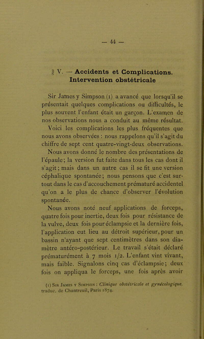 V. — Accidents et Complications. Intervention obstétricale Sir James y Simpson (i) a avancé que lorsqu'il se présentait quelques complications ou difficultés, le plus souvent l'enfant était un garçon. L'exan^en de nos observations nous a conduit au même résultat. Voici les complications les plus fréquentes que nous avons observées : nous rappelons qu'il s'agit du chiffre de sept cent quatre-vingt-deux observations. Nous avons donné le nombre des présentations de l'épaule; la version fut faite dans tous les cas dont il s'agit ; mais dans un autre cas il se fit une version céphalique spontanée ; nous pensons que c'est sur- tout dans le cas d'accouchement prématuré accidentel qu'on a le plus de chance d'observer l'évolution spontanée. Nous avons noté neuf applications de forceps, quatre fois pour inertie, deux fois pour résistance de la vulve, deux fois pouréclampsie et la dernière fois, l'application eut lieu au détroit supérieur, pour un bassin n'ayant que sept centimètres dans son dia- mètre antéro-postérieur. Le travail s'était déclaré prématurément à 7 mois 1/2. L'enfant vint vivant, mais faible. Signalons cinq cas d'éclampsie ; deux fois on appliqua le forceps, une fois après avoir (i) Sir James y Simpson : Clinique obstétricale et gynécologique, traduc. de Chantreuil, Paris 1874.