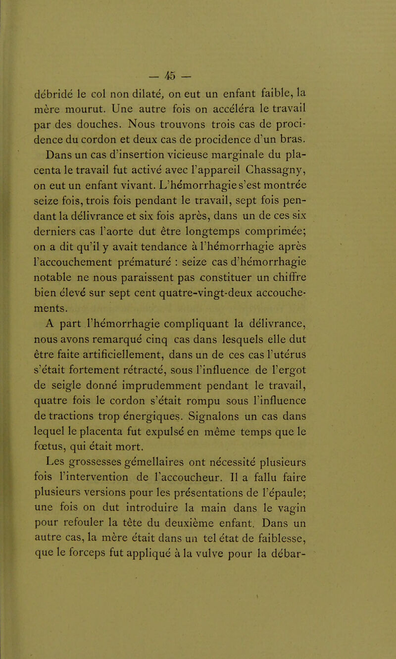 débridé le col non dilaté, on eut un enfant faible, la mère mourut. Une autre fois on accéléra le travail par des douches. Nous trouvons trois cas de proci- dence du cordon et deux cas de procidence d'un bras. Dans un cas d'insertion vicieuse marginale du pla- centa le travail fut activé avec l'appareil Chassagny, on eut un enfant vivant. L'hémorrhagie s'est montrée seize fois, trois fois pendant le travail, sept fois pen- dant la délivrance et six fois après, dans un de ces six derniers cas l'aorte dut être longtemps comprimée; on a dit qu'il y avait tendance à l'hémorrhagie après l'accouchement prématuré : seize cas d'hémorrhagie notable ne nous paraissent pas constituer un chiflfre bien élevé sur sept cent quatre-vingt-deux accouche- ments. A part l'hémorrhagie compliquant la délivrance, nous avons remarqué cinq cas dans lesquels elle dut être faite artificiellement, dans un de ces cas l'utérus s'était fortement rétracté, sous l'influence de l'ergot de seigle donné imprudemment pendant le travail, quatre fois le cordon s'était rompu sous l'influence de tractions trop énergiques. Signalons un cas dans lequel le placenta fut expulsé en même temps que le fœtus, qui était mort. Les grossesses gémellaires ont nécessité plusieurs fois l'intervention de l'accoucheur. Il a fallu faire plusieurs versions pour les présentations de l'épaule; une fois on dut introduire la main dans le vagin pour refouler la tête du deuxième enfant. Dans un autre cas, la mère était dans un tel état de faiblesse, que le forceps fut appliqué à la vulve pour la débar-