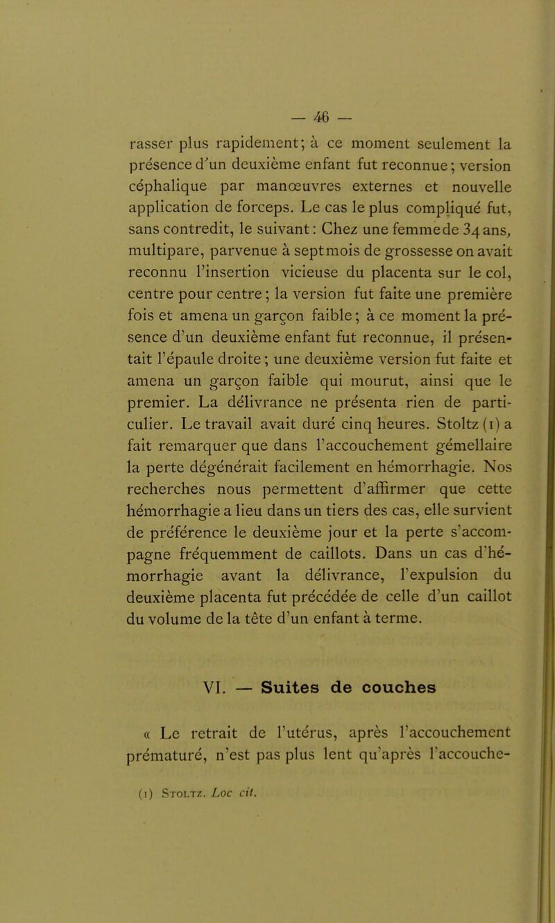— aé- rasse!- plus rapidement; à ce moment seulement la présence d'un deuxième enfant fut reconnue; version céphalique par manœuvres externes et nouvelle application de forceps. Le cas le plus compliqué fut, sans contredit, le suivant : Chez une femme de 34 ans, multipare, parvenue à sept mois de grossesse on avait reconnu l'insertion vicieuse du placenta sur le col, centre pour centre ; la version fut faite une première fois et amena un garçon faible ; à ce moment la pré- sence d'un deuxième enfant fut reconnue, il présen- tait l'épaule droite ; une deuxième version fut faite et amena un garçon faible qui mourut, ainsi que le premier. La délivrance ne présenta rien de parti- culier. Le travail avait duré cinq heures. Stoltz (i) a fait remarquer que dans l'accouchement gémellaire la perte dégénérait facilement en hémorrhagie. Nos recherches nous permettent d'affirmer que cette hémorrhagie a lieu dans un tiers des cas, elle survient de préférence le deuxième jour et la perte s'accom- pagne fréquemment de caillots. Dans un cas d'hé- morrhagie avant la délivrance, l'expulsion du deuxième placenta fut précédée de celle d'un caillot du volume de la tête d'un enfant à terme. VL — Suites de couches « Le retrait de Tutérus, après l'accouchement prématuré, n'est pas plus lent qu'après Taccouche-