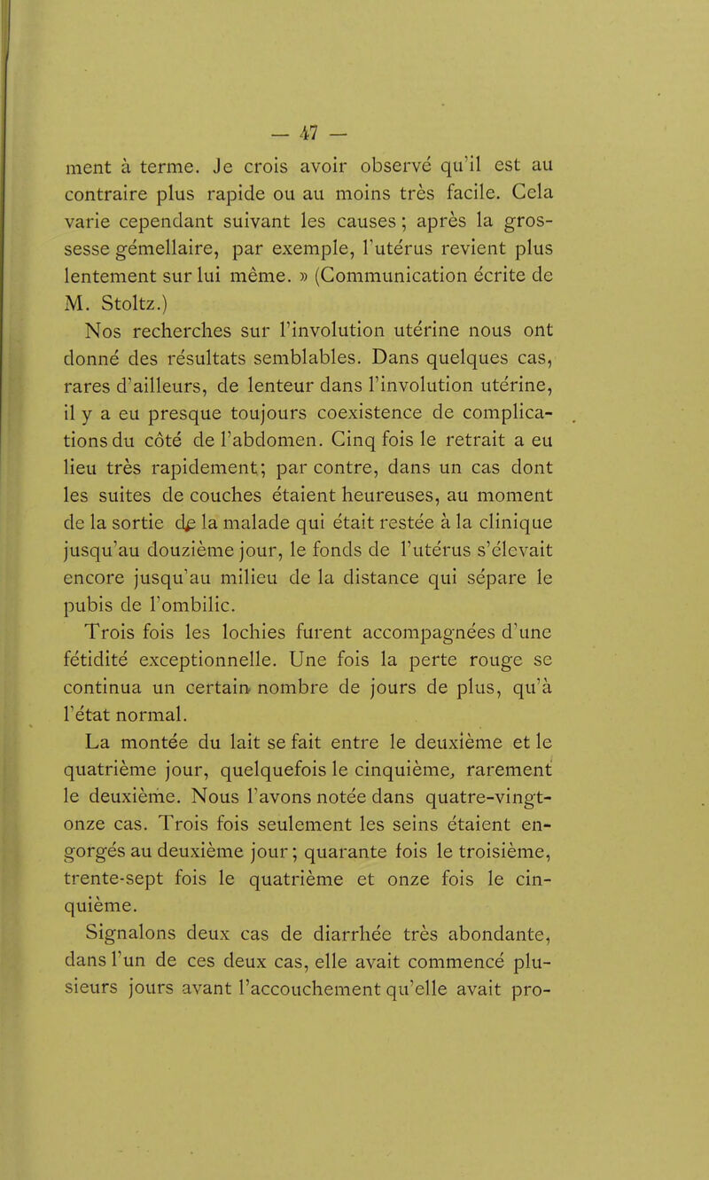 ment à terme. Je crois avoir observé qu'il est au contraire plus rapide ou au moins très facile. Cela varie cependant suivant les causes ; après la gros- sesse gémellaire, par exemple, Tutérus revient plus lentement sur lui même. » (Communication écrite de M. Stoltz.) Nos recherches sur l'involution utérine nous ont donné des résultats semblables. Dans quelques cas, rares d'ailleurs, de lenteur dans l'involution utérine, il y a eu presque toujours coexistence de complica- tions du côté de l'abdomen. Cinq fois le retrait a eu lieu très rapidement; par contre, dans un cas dont les suites de couches étaient heureuses, au moment de la sortie d^ la malade qui était restée à la clinique jusqu'au douzième jour, le fonds de l'utérus s'élevait encore jusqu'au milieu de la distance qui sépare le pubis de l'ombilic. Trois fois les lochies furent accompagnées d'une fétidité exceptionnelle. Une fois la perte rouge se continua un certain nombre de jours de plus, qu'à rétat normal. La montée du lait se fait entre le deuxième et le quatrième jour, quelquefois le cinquième^ rarement le deuxième. Nous l'avons notée dans quatre-vingt- onze cas. Trois fois seulement les seins étaient en- gorgés au deuxième jour; quarante fois le troisième, trente-sept fois le quatrième et onze fois le cin- quième. Signalons deux cas de diarrhée très abondante, dans l'un de ces deux cas, elle avait commencé plu- sieurs jours avant l'accouchement qu'elle avait pro-