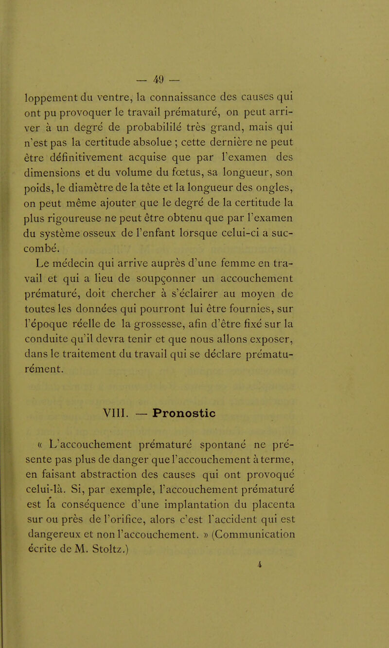 loppement du ventre, la connaissance des causes qui ont pu provoquer le travail prématuré, on peut arri- ver à un degré de probabililé très grand, mais qui n'est pas la certitude absolue ; cette dernière ne peut être définitivement acquise que par l'examen des dimensions et du volume du fœtus, sa longueur, son poids, le diamètre de la tête et la longueur des ongles, on peut même ajouter que le degré de la certitude la plus rigoureuse ne peut être obtenu que par l'examen du système osseux de l'enfant lorsque celui-ci a suc- combé. Le médecin qui arrive auprès d'une femme en tra- vail et qui a lieu de soupçonner un accouchement prématuré, doit chercher à s'éclairer au moyen de toutes les données qui pourront lui être fournies, sur l'époque réelle de la grossesse, afin d'être fixé sur la conduite qu'il devra tenir et que nous allons exposer, dans le traitement du travail qui se déclare prématu- rément. VIII. — Pronostic « L'accouchement prématuré spontané ne pré- sente pas plus de danger que l'accouchement à terme, en faisant abstraction des causes qui ont provoqué celui-là. Si, par exemple, l'accouchement prématuré est la conséquence d'une implantation du placenta sur ou près de l'orifice, alors c'est l'accident qui est dangereux et non l'accouchement. » (Communication écrite de M. Stoltz.) 4