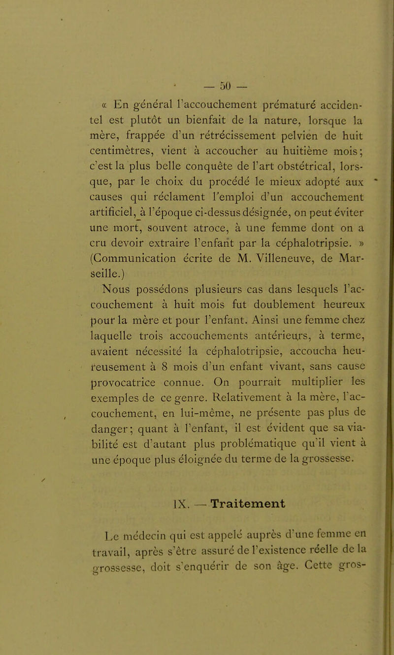 a En général raccoucliement prématuré acciden- tel est plutôt un bienfait de la nature, lorsque la mère, frappée d'un rétrécissement pelvien de huit centimètres, vient à accoucher au huitième mois; c'est la plus belle conquête de l'art obstétrical, lors- que, par le choix du procédé le mieux adopté aux causes qui réclament Temploi d'un accouchement artificiel, à l'époque ci-dessus désignée, on peut éviter une mort, souvent atroce, à une femme dont on a cru devoir extraire l'enfant par la céphalotripsie. » (Communication écrite de M. Villeneuve, de Mar- seille.) Nous possédons plusieurs cas dans lesquels l'ac- couchement à huit mois fut doublement heureux pour la mère et pour l'enfant. Ainsi une femme chez laquelle trois accouchements antérieurs, à terme, avaient nécessité la céphalotripsie, accoucha heu- reusement à 8 mois d'un enfant vivant, sans cause provocatrice connue. On pourrait multiplier les exemples de ce genre. Relativement à la mère, Tac- couchement, en lui-même, ne présente pas plus de danger ; quant à l'enfant, il est évident que sa via- bilité est d'autant plus problématique qu'il vient à une époque plus éloignée du terme de la grossesse. IX. — Traitement Le médecin qui est appelé auprès d'une femme en travail, après s'être assuré de l'existence réelle delà grossesse, doit s'enquérir de son âge. Cette gros-