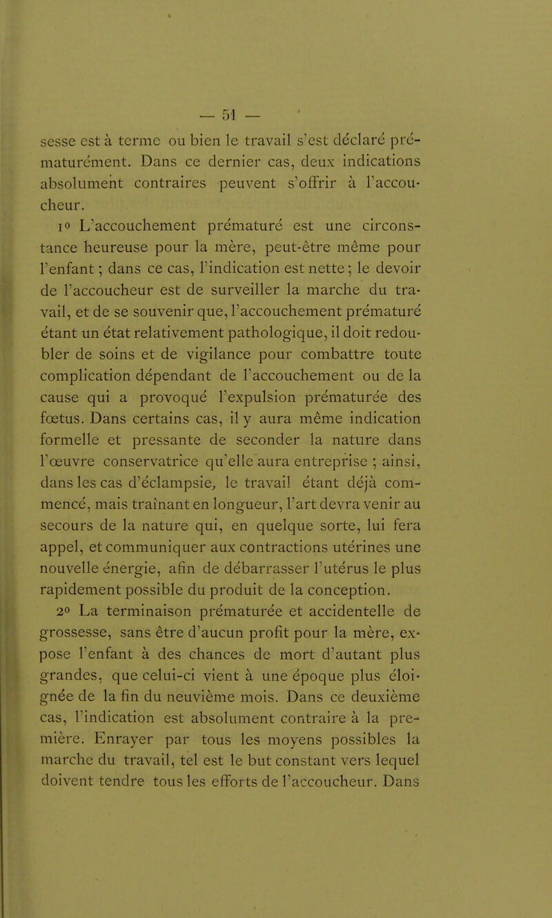 sesse est à terme ou bien le travail s'est déclaré pré- maturément. Dans ce dernier cas, deux indications absolumeîit contraires peuvent s'offrir à l'accou- cheur. lo L'accouchement prématuré est une circons- tance heureuse pour la mère, peut-être même pour l'enfant ; dans ce cas, l'indication est nette; le devoir de raccoucheur est de surveiller la marche du tra- vail, et de se souvenir que, l'accouchement prématuré étant un état relativement pathologique, il doit redou- bler de soins et de vigilance pour combattre toute complication dépendant de l'accouchement ou de la cause qui a provoqué l'expulsion prématurée des fœtus. Dans certains cas, il y aura même indication formelle et pressante de seconder la nature dans l'œuvre conservatrice qu'elle aura entreprise ; ainsi, dans les cas d'éclampsie^ le travail étant déjà com- mencé, mais traînant en longueur, l'art devra venir au secours de la nature qui, en quelque sorte, lui fera appel, et communiquer aux contractions utérines une nouvelle énergie, afin de débarrasser l'utérus le plus rapidement possible du produit de la conception. 2» La terminaison prématurée et accidentelle de grossesse, sans être d'aucun profit pour la mère, ex» pose l'enfant à des chances de mort d'autant plus grandes, que celui-ci vient à une époque plus éloi' gnée de la fin du neuvième mois. Dans ce deuxième cas, l'indication est absolument contraire à la pre- mière. Enrayer par tous les moyens possibles la marche du travail, tel est le but constant vers lequel doivent tendre tous les efforts de l'accoucheur. Dans