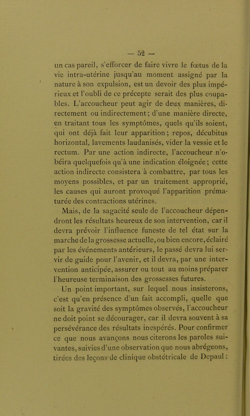 un cas pareil, s'efforcer de faire vivre le fœtus de la vie intra-utérine jusqu'au moment assigné par la nature à son expulsion, est un devoir des plus impé- rieux et l'oubli de ce précepte serait des plus coupa- bles. L'accoucheur peut agir de deux manières, di- rectement ou indirectement; d'une manière directe, en traitant tous les symptômes, quels qu'ils soient, qui ont déjà fait leur apparition ; repos, décubitus horizontal;, lavements laudanisés, vider la vessie et le rectum. Par une action indirecte, Taccoucheur n'o- béira quelquefois qu'à une indication éloignée; cette action indirecte consistera a combattre, par tous les moyens possibles, et par un traitement approprié, les causes qui auront provoqué l'apparition préma- turée des contractions utérines. Mais, de la sagacité seule de l'accoucheur dépen- dront les résultats heureux de son intervention, car il devra prévoir l'influence funeste de tel état sur la marche de la grossesse actuelle, ou bien encore, éclairé par les événements antérieurs, le passé devra lui ser- vir de guide pour Favenir, et il devra, par une inter- vention anticipée, assurer ou tout au moins préparer rheureuse terminaison des grossesses futures. Un point important, sur lequel nous insisterons, c'est qu'en présence d'un fait accompli, quelle que soit la gravité des symptômes observés, l'accoucheur ne doit point se décourager, car il devra souvent à sa persévérance des résultats inespérés. Pour confirmer ce que nous avançons nous citerons les paroles sui- vantes, suivies d'une observation que nous abrégeons, tirées des leçons de clinique obstétricale de Dcpaul :