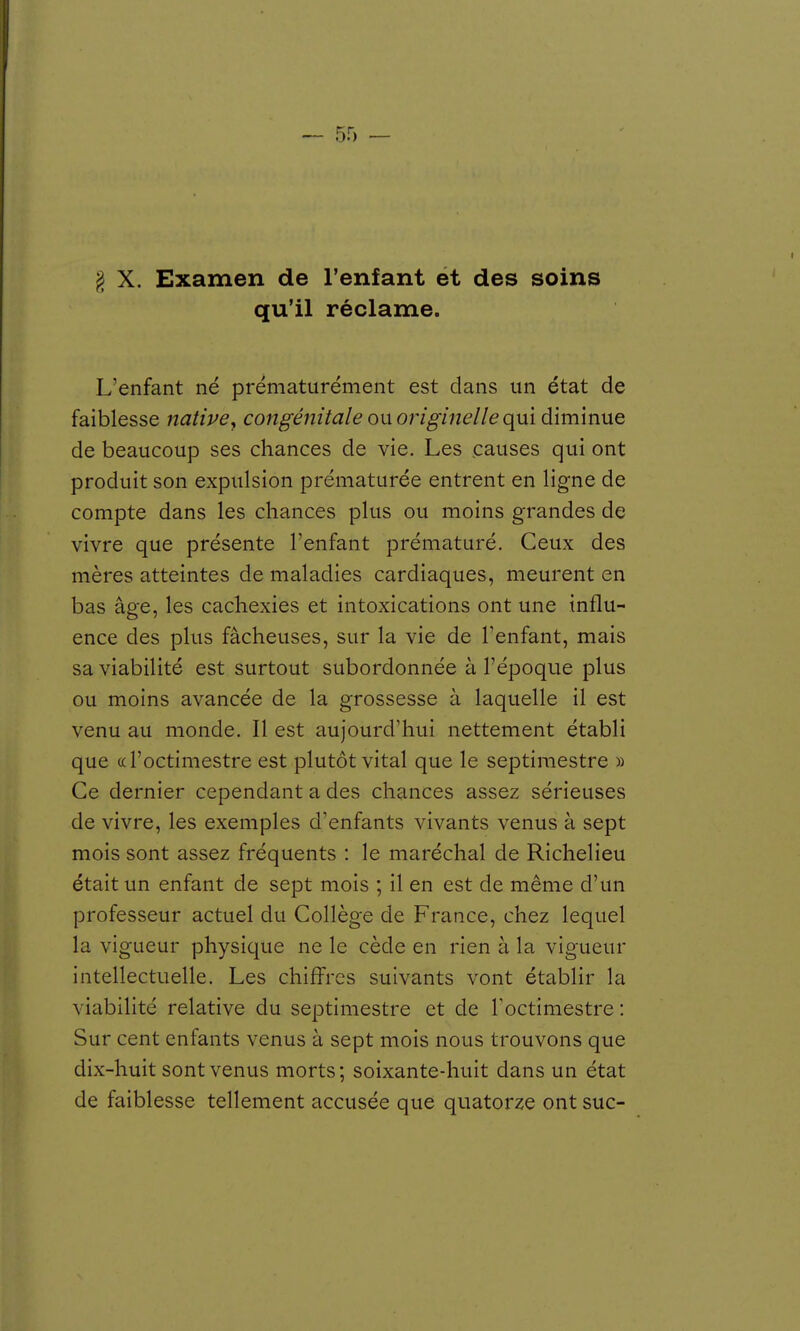 qu'il réclame. L'enfant né prématurément est dans un état de faiblesse native, congénitale ou originelle qui diminue de beaucoup ses chances de vie. Les causes qui ont produit son expulsion prématurée entrent en ligne de compte dans les chances plus ou moins grandes de vivre que présente l'enfant prématuré. Ceux des mères atteintes de maladies cardiaques, meurent en bas âge, les cachexies et intoxications ont une influ- ence des plus fâcheuses, sur la vie de l'enfant, mais sa viabilité est surtout subordonnée à l'époque plus ou moins avancée de la grossesse à laquelle il est venu au monde. Il est aujourd'hui nettement établi que «l'octimestre est plutôt vital que le septimestre » Ce dernier cependant a des chances assez sérieuses de vivre, les exemples d'enfants vivants venus à sept mois sont assez fréquents : le maréchal de Richelieu était un enfant de sept mois ; il en est de même d'un professeur actuel du Collège de France, chez lequel la vigueur physique ne le cède en rien à la vigueur intellectuelle. Les chiffres suivants vont établir la viabilité relative du septimestre et de Toctimestre : Sur cent enfants venus à sept mois nous trouvons que dix-huit sont venus morts; soixante-huit dans un état de faiblesse tellement accusée que quatorze ont suc-