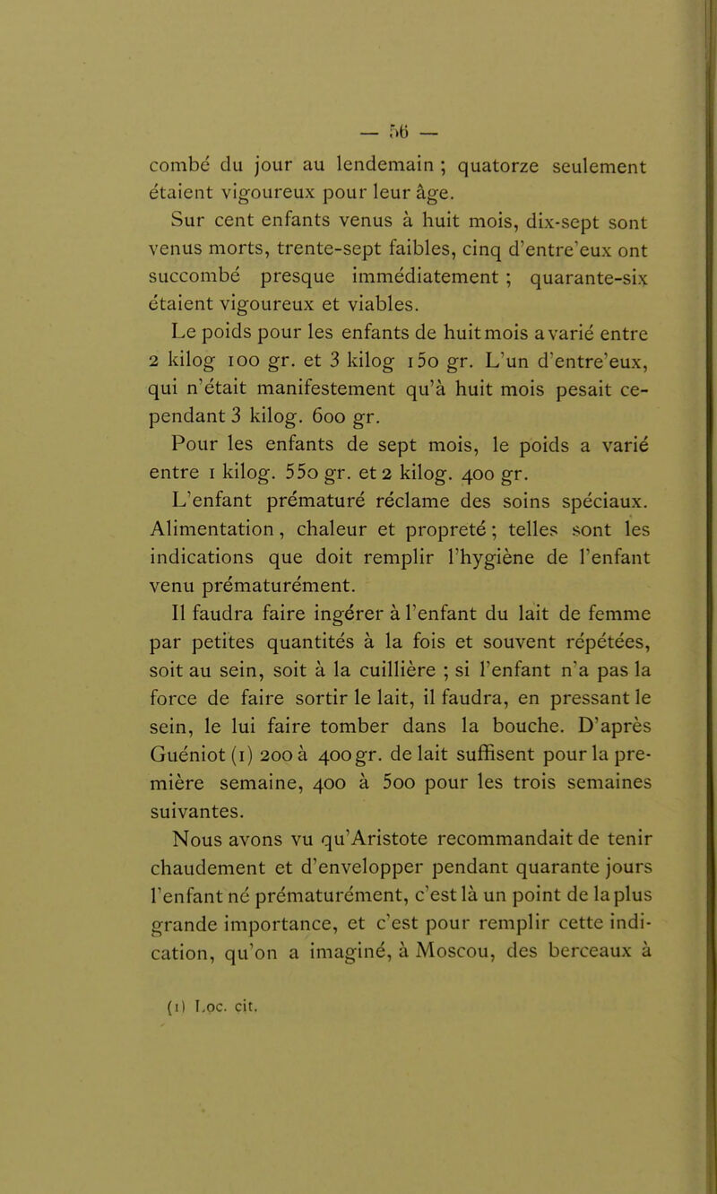 combé du jour au lendemain ; quatorze seulement étaient vigoureux pour leur âge. Sur cent enfants venus à huit mois, dix-sept sont venus morts, trente-sept faibles, cinq d'entre'eux ont succombé presque immédiatement ; quarante-six étaient vigoureux et viables. Le poids pour les enfants de huit mois avarié entre 2 kilog loo gr. et 3 kilog i5o gr. L'un d'entre'eux, qui n'était manifestement qu'à huit mois pesait ce- pendant 3 kilog. 6oo gr. Pour les enfants de sept mois, le poids a varié entre i kilog. 55o gr. et 2 kilog. 400 gr. L'enfant prématuré réclame des soins spéciaux. Alimentation, chaleur et propreté ; telles sont les indications que doit remplir l'hygiène de l'enfant venu prématurément. Il faudra faire ingérer à l'enfant du lait de femme par petites quantités à la fois et souvent répétées, soit au sein, soit à la cuillière ; si l'enfant n'a pas la force de faire sortir le lait, il faudra, en pressant le sein, le lui faire tomber dans la bouche. D'après Guéniot(i) 200 à 400gr. de lait suffisent pour la pre- mière semaine, 400 à 5oo pour les trois semaines suivantes. Nous avons vu qu'Aristote recommandait de tenir chaudement et d'envelopper pendant quarante jours l'enfant né prématurément, c'est là un point de la plus grande importance, et c'est pour remplir cette indi- cation, qu'on a imaginé, à Moscou, des berceaux à (i) Loc. cit.