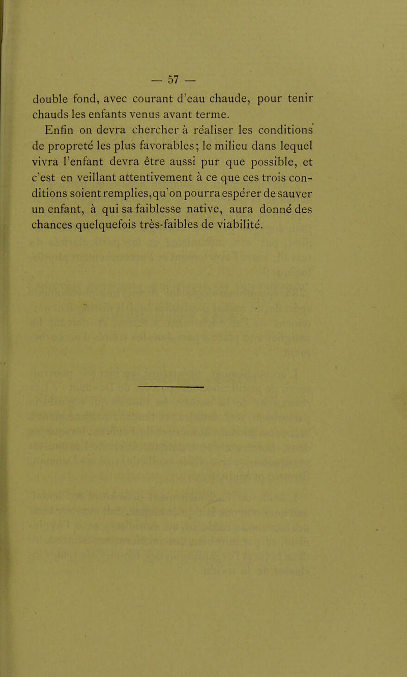 double fond, avec courant d'eau chaude, pour tenir chauds les enfants venus avant terme. Enfin on devra chercher à réaliser les conditions de propreté les plus favorables ; le milieu dans lequel vivra l'enfant devra être aussi pur que possible, et c'est en veillant attentivement à ce que ces trois con- ditions soient remplies,qu'on pourra espérer de sauver un enfant, à qui sa faiblesse native, aura donné des chances quelquefois très-faibles de viabilité.