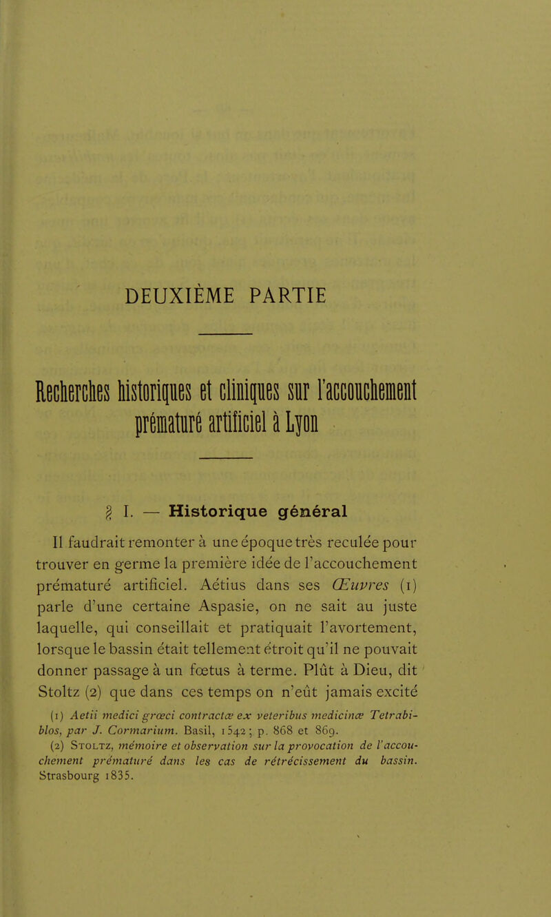 DEUXIÈME PARTIE Recliercties Mstoripes et clinipes m l'accoiiclieient prématuré artificiel à Lpn ^ I. — Historique général Il faudrait remonter à une époque très reculée pour trouver en germe la première idée de l'accouchement prématuré artificiel. Aétius dans ses Œuvres (i) parle d'une certaine Aspasie, on ne sait au juste laquelle, qui conseillait et pratiquait l'avortement, lorsque le bassin était tellement étroit qu'il ne pouvait donner passage à un fœtus à terme. Plût à Dieu, dit Stoltz (2) que dans ces temps on n'eût jamais excité (1) Aetii medici grœci contractce ex veteribiis medicince Tetrabi- blos, par J. Cortnarium. Basil, 042; p. 868 et 869. (2) Stoltz, mémoire et observation sur la provocation de l'accou- chement prématuré dans les cas de rétrécissement du bassin. Strasbourg i835.