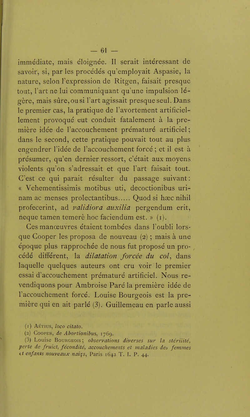 immédiate, mais éloignée. Il serait intéressant de savoir, si, par les procédés qu'employait Aspasie, la nature, selon l'expression de Ritgen, faisait presque tout, Tart ne lui communiquant qu'une impulsion lé- gère, mais sûre, ou si l'art agissait presque seul. Dans le premier cas, la pratique de l'avortement artificiel- lement provoqué eut conduit fatalement à la pre- mière idée de l'accouchement prématuré artificiel; dans le second, cette pratique pouvait tout au plus engendrer l'idée de l'accouchement forcé ; et il est à présumer, qu'en dernier ressort, c'était aux moyens violents qu'on s'adressait et que l'art faisait tout. C'est ce qui parait résulter du passage suivant: « Vehementissimis motibus uti, decoctionibus uri- nam ac menses prolectantibus Quodsi hase nihil profecerint, ad validiora aiixilia pergendum erit, neque tamen temerè hoc faciendum est. » (i). Ces manœuvres étaient tombées dans l'oubli lors- que Cooper les proposa de nouveau (2) ; mais à une époque plus rapprochée de nous fut proposé un pro- cédé différent, la dilatation forcée du col, dans laquelle quelques auteurs ont cru voir le premier essai d'accouchement prématuré artificiel. Nous re- vendiquons pour Ambroise Paré la première idée de l'accouchement forcé. Louise Bourgeois est la pre- mière qui en ait parlé (3). Guillemeau en parle aussi (1) AÉTius, loco citato. (2) Cooper, de Aborlionibits, 176g. (3) Louise Bourgeois ; observations diverses sur la stérilité, perte de frtiict, fécondité, accoiichemenls et maladies deà femmes it enfants nouveaux naijs, Paris 1642 T. I. P. 44.