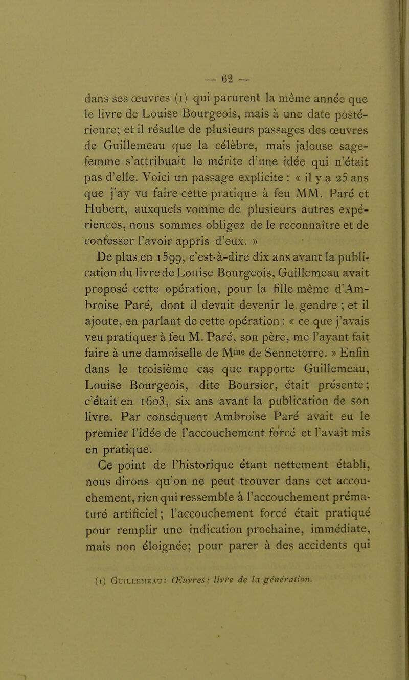 dans ses œuvres (i) qui parurent la même année que le livre de Louise Bourgeois, mais à une date posté- rieure; et il résulte de plusieurs passages des oeuvres de Guillemeau que la célèbre, mais jalouse sage- femme s'attribuait le mérite d'une idée qui n'était pas d'elle. Voici un passage explicite : « il y a 25 ans que j'ay vu faire cette pratique à feu MM. Paré et Hubert, auxquels vomme de plusieurs autres expé- riences, nous sommes obligez de le reconnaître et de confesser l'avoir appris d'eux. » De plus en i Sgg, c'est-à-dire dix ans avant la publi- cation du livre de Louise Bourgeois, Guillemeau avait proposé cette opération, pour la fille même dAm- broise Paré, dont il devait devenir le gendre ; et il ajoute, en parlant de cette opération : « ce que j'avais veu pratiquer à feu M. Paré, son père, me l'ayant fait faire à une damoiselle de Mme de Senneterre. » Enfin dans le troisième cas que rapporte Guillemeau, Louise Bourgeois, dite Boursier, était présente; c'était en i6o3, six ans avant la publication de son livre. Par conséquent Ambroise Paré avait eu le premier l'idée de l'accouchement forcé et l'avait mis en pratique. Ce point de l'historique étant nettement établi, nous dirons qu'on ne peut trouver dans cet accou- chement, rien qui ressemble à l'accouchement préma- turé artificiel ; Faccouchement forcé était pratiqué pour remplir une indication prochaine, immédiate, mais non éloignée; pour parer à des accidents qui (i) GuiLi.KMEAu: Œuvfesi livre de la génération. ^