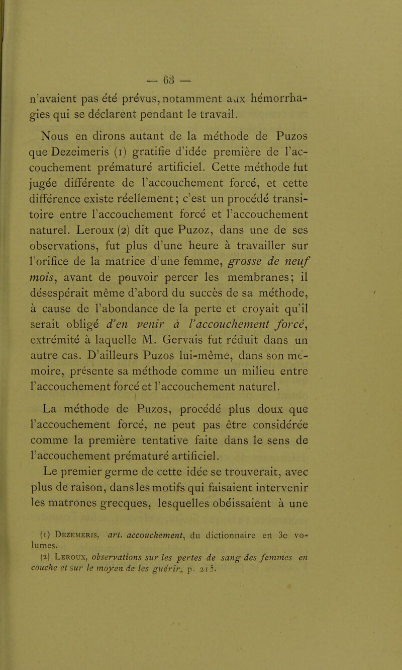 ^ — n'avaient pas été prévus, notamment aux hémorrha- gies qui se déclarent pendant le travail. Nous en dirons autant de la méthode de Puzos que Dezeimeris (i) gratifie d'idée première de l'ac- couchement prématuré artificiel. Cette méthode fut jugée différente de l'accouchement forcé, et cette différence existe réellement ; c'est un procédé transi- toire entre l'accouchement forcé et l'accouchement naturel. Leroux (2) dit que Puzoz, dans une de ses observations, fut plus d'une heure à travailler sur Forifice de la matrice d'une femme, grosse de neuf mois, avant de pouvoir percer les membranes; il désespérait même d'abord du succès de sa méthode, à cause de l'abondance de la perte et croyait qu'il serait obligé d'en venir à l'accouchement forcé, extrémité à laquelle M. Gervais fut réduit dans un autre cas. D'ailleurs Puzos lui-même, dans son mé- moire, présente sa méthode comme un milieu entre l'accouchement forcé et l'accouchement naturel. La méthode de Puzos, procédé plus doux que l'accouchement forcé, ne peut pas être considérée comme la première tentative faite dans le sens de l'accouchement prématuré artificiel. Le premier germe de cette idée se trouverait, avec plus de raison, dans les motifs qui faisaient intervenir les matrones grecques, lesquelles obéissaient à une (1) Dezemeris, art. accouchement^ du dictionnaire en 3o vo- lumes. (2) Leroux, observations sur les pertes de sang des femmes en couche et sur le moyen de les guérir^ p. 21 5.