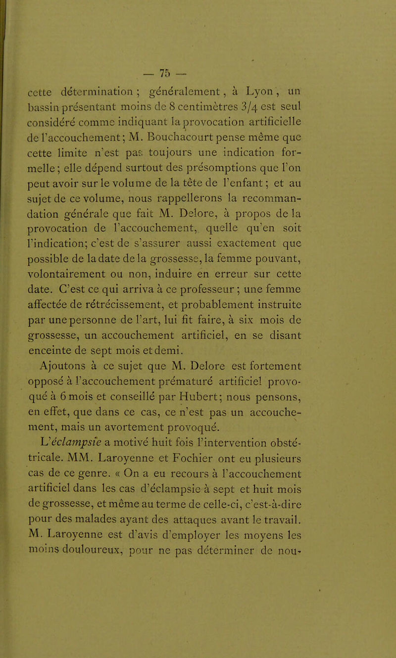 cette détermination ; généralement, à Lyon , un bassin présentant moins de 8 centimètres 3/4 est seul considéré comme indiquant la provocation artificielle de Taccouchement; M. Bouchacourt pense même que cette limite n'est paî; toujours une indication for- melle ; elle dépend surtout des présomptions que l'on peut avoir sur le volume de la tête de l'enfant ; et au sujet de ce volume, nous rappellerons la recomman- dation générale que fait M. Delore, à propos de la provocation de l'accouchement, quelle qu'en soit l'indication; c'est de s'assurer aussi exactement que possible de la date delà grossesse, la femme pouvant, volontairement ou non, induire en erreur sur cette date. C'est ce qui arriva à ce professeur ; une femme affectée de rétrécissement, et probablement instruite par une personne de l'art, lui fit faire, à six mois de grossesse, un accouchement artificiel, en se disant enceinte de sept mois et demi. Ajoutons à ce sujet que M, Delore est fortement opposé à l'accouchement prématuré artificiel provo- qué à 6 mois et conseillé par Hubert; nous pensons, en effet, que dans ce cas, ce n'est pas un accouche- ment, mais un avortement provoqué. Uéclampsîe a motivé huit fois l'intervention obsté- tricale. MM. Laroyenne et Fochier ont eu plusieurs cas de ce genre. « On a eu recours à l'accouchement artificiel dans les cas d'éclampsie à sept et huit mois de grossesse, et même au terme de celle-ci, c'est-à-dire pour des malades ayant des attaques avant le travail. M. Laroyenne est d'avis d'employer les moyens les moins douloureux, pour ne pas déterminer de noU'