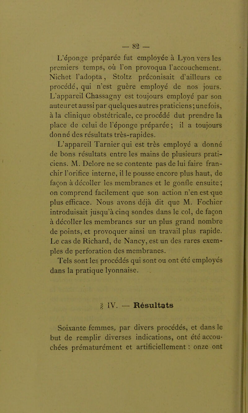 L'éponge préparée fut employée à Lyon vers les premiers temps, où l'on provoqua l'accouchement. Nicliet l'adopta, Stoltz préconisait d'ailleurs ce procédé, qui n'est guère employé de nos jours. L'appareil Ghassagny est toujours employé par son auteur et aussi par quelques autres praticiens ; une fois, à la clinique obstétricale, ce procédé dut prendre la place de celui de l'éponge préparée ; il a toujours donné des résultats très-rapides. L'appareil Tarnier qui est très employé a donné de bons résultats entre les mains de plusieurs prati- ciens. M. Delore ne se contente pas de lui faire fran- chir l'orifice interne, il le pousse encore plus haut, de façon à décoller les membranes et le gonfle ensuite ; on comprend facilement que son action n'en est-que plus efficace. Nous avons déjà dit que M. Fochier introduisait jusqu'à cinq sondes dans le col, de façon à décoller les membranes sur un plus grand nombre de points, et provoquer ainsi un travail plus rapide. Le cas de Richard, de Nancy, est un des rares exem- ples de perforation des membranes. Tels sont les procédés qui sont ou ont été employés dans la pratique lyonnaise. ^, IV. — Résultats Soixante femmes^ par divers procédés, et dans le but de remplir diverses indications, ont été accou- chées prématurément et artificiellement : onze ont
