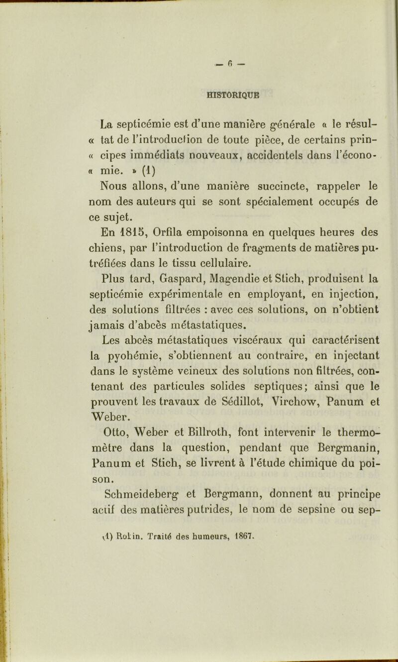 - r> — HISTORIQUE La septicémie est cTane manière g*énérale a le résul- « tat de rintroducfion de toute pièce, de certains prin- « cipes immédiats nouveaux, accidentels dans l’écono- « mie. * (1) Nous allons, d’une manière succincte, rappeler le nom des auteurs qui se sont spécialement occupés de ce sujet. En 1815, Orfila empoisonna en quelques heures des chiens, par l’introduction de frag'ments de matières pu- tréfiées dans le tissu cellulaire. Plus tard, Gaspard, Magendie et Stich, produisent la septicémie expérimentale en employant, en injection, des solutions filtrées : avec ces solutions, on n’obtient jamais d’abcès métastatiques. Les abcès métastatiques viscéraux qui caractérisent la pyohémie, s’obtiennent au contraire, en injectant dans le svstème veineux des solutions non filtrées, con- tenant des particules solides septiques; ainsi que le prouvent les travaux de Sédillot, Virchow, Panum et Weber. Otto, Weber et Billroth, font intervenir le thermo- mètre dans la question, pendant que Bergmanin, Panum et Stich, se livrent à l’étude chimique du poi- son. Schmeideberg’ et Bergmann, donnent au principe actif des matières putrides, le nom de sepsine ou sep- vl) Rotin. Traité des humeurs, 1867.