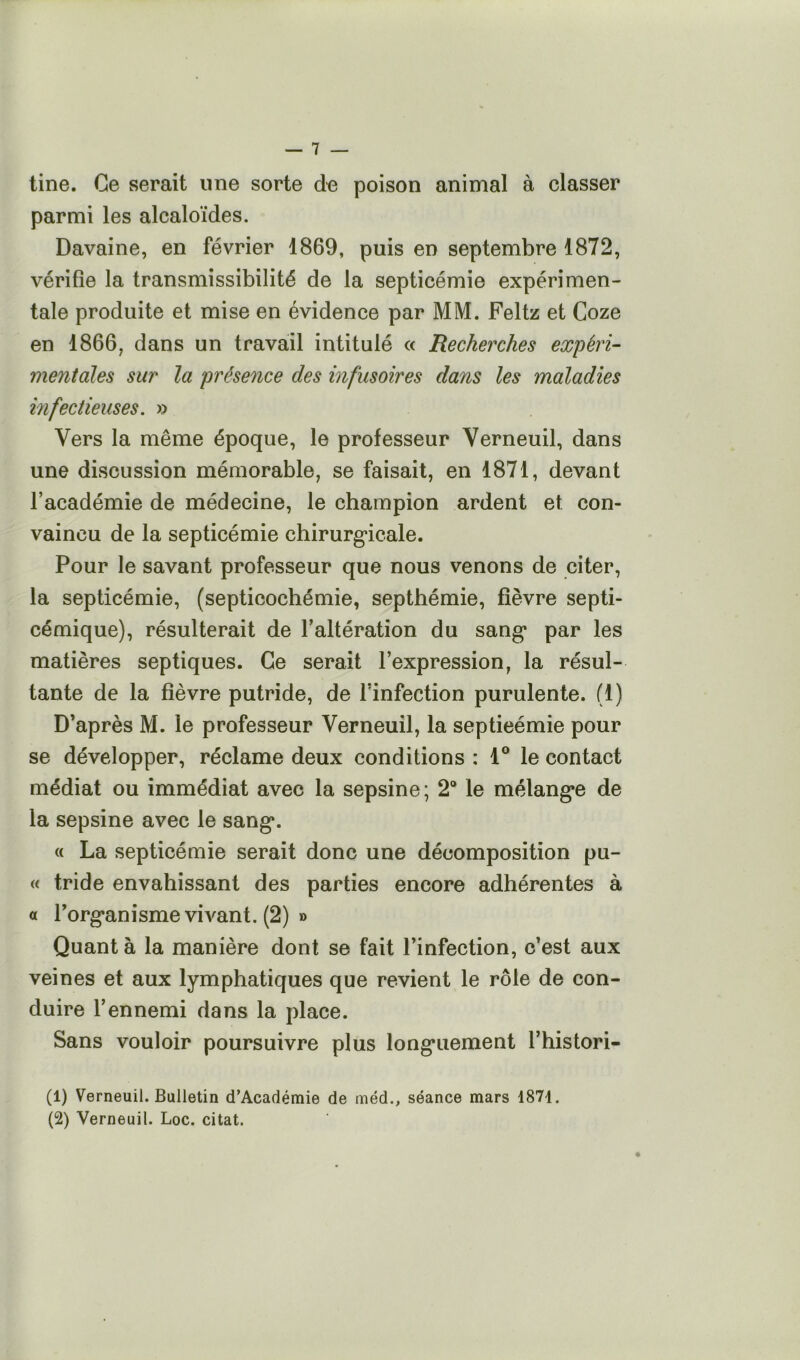 tine. Ce serait une sorte de poison animal à classer parmi les alcaloïdes. Davaine, en février 1869, puis en septembre 1872, vérifie la transmissibilité de la septicémie expérimen- tale produite et mise en évidence par MM. Feltz et Coze en 1866, dans un travail intitulé « Recherches expéri- mentales sur la présence des infusoires dans les maladies infectieuses. y> Vers la même époque, le professeur Verneuil, dans une discussion mémorable, se faisait, en 1871, devant l’académie de médecine, le champion ardent et con- vaincu de la septicémie chirurg*icale. Pour le savant professeur que nous venons de citer, la septicémie, (septicochémie, septhémie, fièvre septi- cémique), résulterait de l’altération du sang* par les matières septiques. Ce serait l’expression, la résul- tante de la fièvre putride, de l’infection purulente. (1) D’après M. le professeur Verneuil, la septicémie pour se développer, réclame deux conditions : 1® le contact médiat ou immédiat avec la sepsine; 2® le mélangée de la sepsine avec le sang*. « La septicémie serait donc une décomposition pu- « tride envahissant des parties encore adhérentes à « rorg*anisme vivant. (2) » Quant à la manière dont se fait l’infection, c’est aux veines et aux lymphatiques que revient le rôle de con- duire l’ennemi dans la place. Sans vouloir poursuivre plus long*uement l’histori- (1) Verneuil. Bulletin d’Académie de méd., séance mars 1871. (2) Verneuil. Loc. citât.