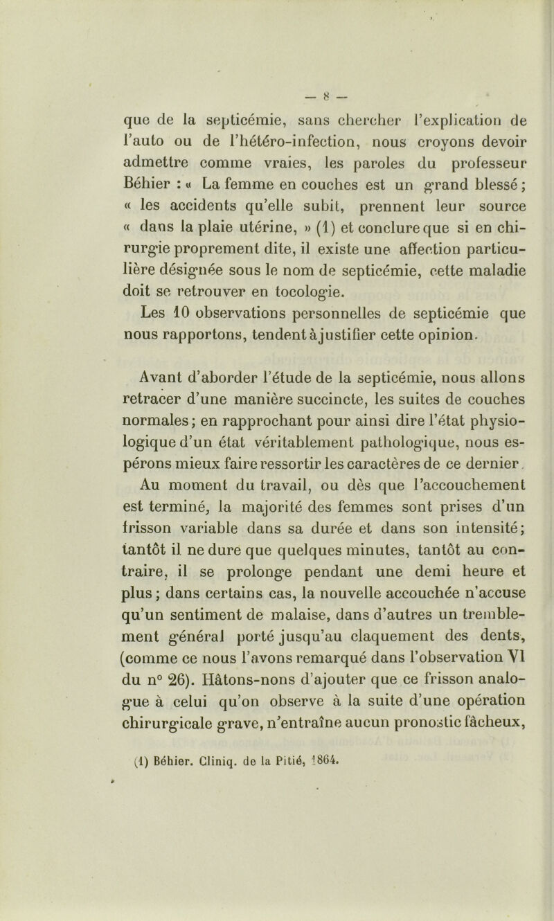 que de la septicémie, sans chercher l’explication de l’auto ou de l’hétéro-infection, nous croyons devoir admettre comme vraies, les paroles du professeur Béhier : « La femme en couches est un g’rand blessé ; « les accidents qu’elle subit, prennent leur source « dans la plaie utérine, » (1) et conclure que si en chi- rurg*ie proprement dite, il existe une affection particu- lière désig*née sous le nom de septicémie, cette maladie doit se retrouver en tocolog*ie. Les 10 observations personnelles de septicémie que nous rapportons, tendent à justifier cette opinion. Avant d’aborder l’étude de la septicémie, nous allons retracer d’une manière succincte, les suites de couches normales ; en rapprochant pour ainsi dire l’état physio- logique d’un état véritablement pathologique, nous es- pérons mieux faire ressortir les caractères de ce dernier. Au moment du travail, ou dès que l’accouchement est terminé^ la majorité des femmes sont prises d’un frisson variable dans sa durée et dans son intensité; tantôt il ne dure que quelques minutes, tantôt au con- traire, il se prolonge pendant une demi heure et plus ; dans certains cas, la nouvelle accouchée n’accuse qu’un sentiment de malaise, dans d’autres un tremble- ment général porté jusqu’au claquement des dents, (comme ce nous l’avons remarqué dans l’observation VI du n° 26). Hâtons-nons d’ajouter que ce frisson analo- gue à celui qu’on observe à la suite d’une opération chirurgicale grave, n’entraîne aucun pronostic fâcheux. (1) Béhier. Gliniq. de la Pitié, 1864.