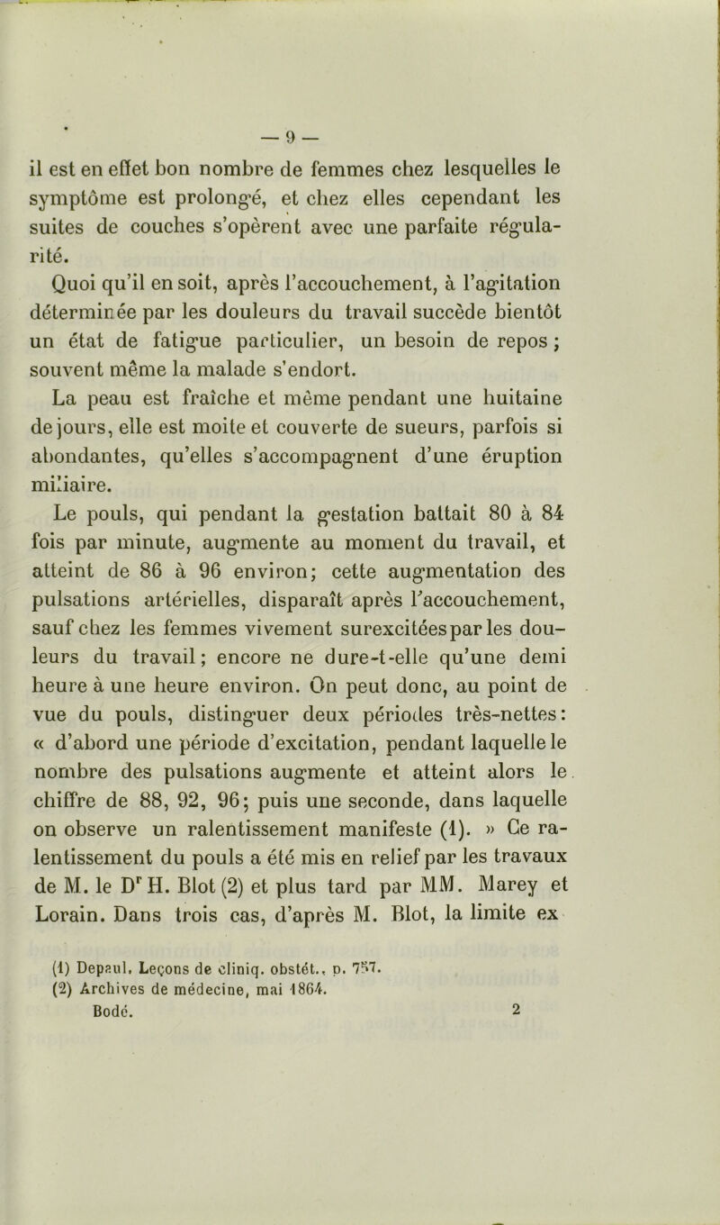 il est en effet bon nombre de femmes chez lesquelles le symptôme est prolongée, et chez elles cependant les suites de couches s’opèrent avec une parfaite rég’ula- rité. Quoi qu’il en soit, après l’accouchement, à rag*itation déterminée par les douleurs du travail succède bientôt un état de fatig*ue particulier, un besoin de repos ; souvent même la malade s’endort. La peau est fraîche et même pendant une huitaine de jours, elle est moite et couverte de sueurs, parfois si abondantes, qu’elles s’accompag*nent d’une éruption miliaire. Le pouls, qui pendant la g*estation battait 80 à 84 fois par minute, aug*mente au moment du travail, et atteint de 86 à 96 environ; cette aug’mentation des pulsations artérielles, disparaît après raccouchement, sauf chez les femmes vivement surexcitées par les dou- leurs du travail; encore ne dure-t-elle qu’une demi heure à une heure environ. On peut donc, au point de vue du pouls, disting’uer deux périodes très-nettes; « d’abord une période d’excitation, pendant laquelle le nombre des pulsations aug*mente et atteint alors le chiffre de 88, 92, 96; puis une seconde, dans laquelle on observe un ralentissement manifeste (1). » Ce ra- lentissement du pouls a été mis en relief par les travaux de M. le D'^H. Blot(2) et plus tard par MM. Marey et Lorain. Dans trois cas, d’après M. Blot, la limite ex (1) Depaul, Leçons de cliniq. obstét., p. 757. (2) Archives de médecine, mai 1864. Bodé. 2