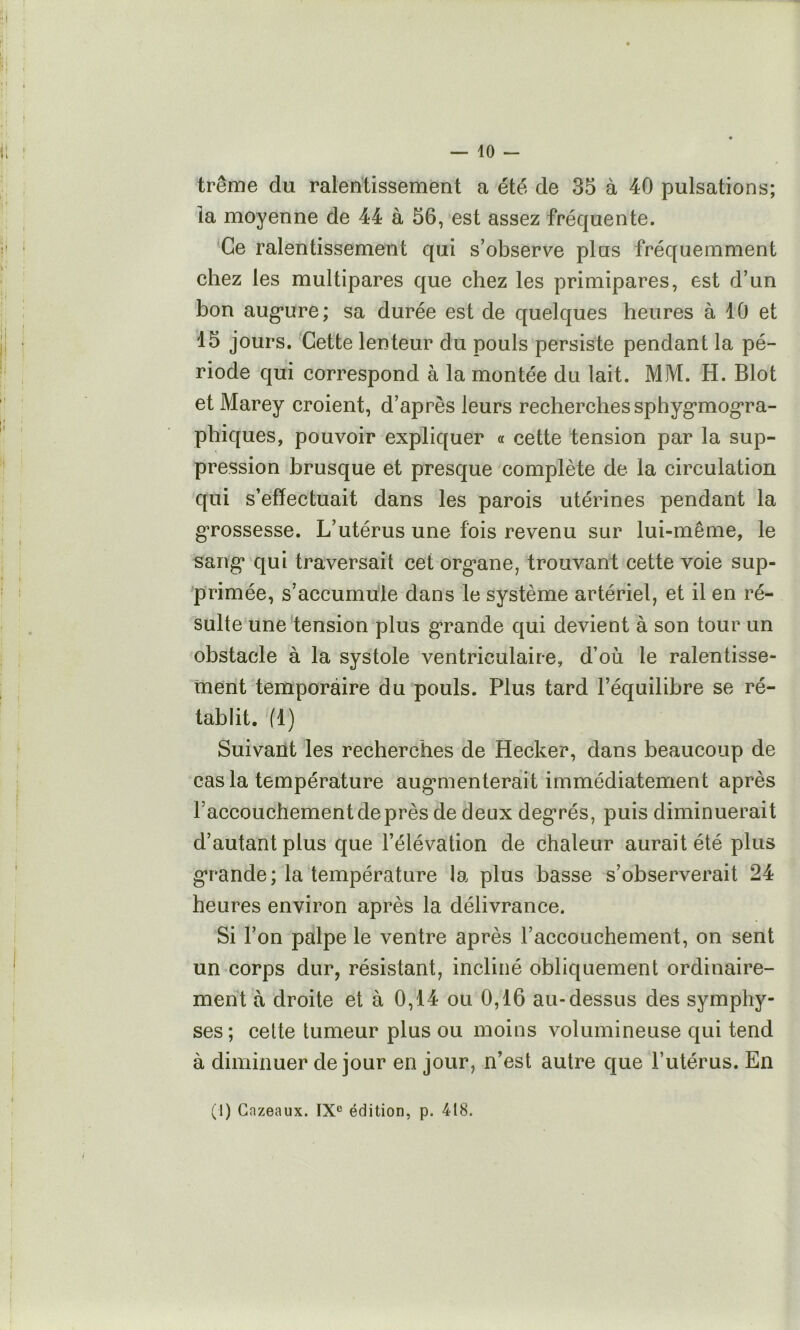 — 10 - trême du ralentissement a été de 35 à 40 pulsations; la moyenne de 44 à 56, est assez fréquente. 'Ce ralentissement qui s’observe plus fréquemment chez les multipares que chez les primipares, est d’un bon aug*ure; sa durée est de quelques heures à 10 et 15 jours. Cette lenteur du pouls persiste pendant la pé- riode qui correspond à la montée du lait. MM. H. Blot et Marey croient, d’après leurs recherches sphyg’mog’ra- phiques, pouvoir expliquer « cette tension par la sup- pression brusque et presque complète de la circulation qui s’effectuait dans les parois utérines pendant la g*rossesse. L’utérus une fois revenu sur lui-même, le saiig‘ qui traversait cet org^ane, trouvant cette voie sup- primée, s’accumule dans le système artériel, et il en ré- sulte une tension plus g*rande qui devient à son tour un obstacle à la systole ventriculaire, d’où le ralentisse- ment temporaire du pouls. Plus tard l’équilibre se ré- tablit. tl) Suivant les recherches de Hecker, dans beaucoup de cas la température aug’menterait immédiatement après l’accouchement de près de deux deg*rés, puis diminuerait d’autant plus que l’élévation de chaleur aurait été plus g’rande; la température la plus basse s’observerait 24 heures environ après la délivrance. Si l’on palpe le ventre après l’accouchement, on sent un corps dur, résistant, incliné obliquement ordinaire- ment à droite et à 0,14 ou 0,16 au-dessus des symphy- ses ; celte tumeur plus ou moins volumineuse qui tend à diminuer de jour en jour, n’est autre que l’utérus. En