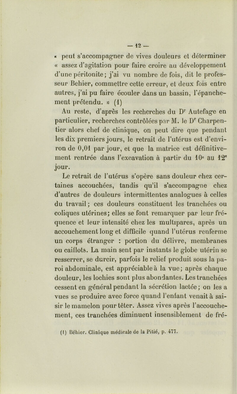 *< peut s’accompag’uer de vives douleurs et déterminer « assez d’agitation pour faire croire au développement d’une péritonite; j’ai vu nombre de fois, dit le profes- seur Behier, commettre cette erreur, et deux fois entre autres, j’ai pu faire écouler dans un bassin, Tépanche- ment prétendu. » (1) Au reste, d’après les recherches du Autefage en particulier, recherches contrôlées par M. le Charpen- tier alors chef de clinique, on peut dire que pendant les dix premiers jours, le retrait de l’utérus est d’envi- ron de 0,01 par jour, et que la matrice est définitive- ment rentrée dans l’excavation à partir du 10® au 12® jour. Le retrait de l’utérus s’opère sans douleur chez cer- taines accouchées, tandis qu’il s’accompagne chez d’autres de douleurs intermittentes analog’ues à celles du travail ; ces douleurs constituent les tranchées ou coliques utérines; elles se font remarquer par leur fré- quence et leur intensité chez les multipares, après un accouchement long et difficile quand l’utérus renferme un corps étranger : portion du délivre, membranes ou caillots. La main sent par instants le globe utérin se resserrer, se durcir, parfois le relief produit sous la pa- roi abdominale, est appréciable à la vue ; après chaque douleur, les lochies sont plus abondantes. Les tranchées cessent en général pendant la sécrétion lactée; on les a vues se produire avec force quand l’enfant venait à sai- sir le mamelon pourtêter. Assez vives après l’accouche- ment, ces tranchées diminuent insensiblement de fré- (l) Béhior. Clinique médicale de la Pitié, p. 477.
