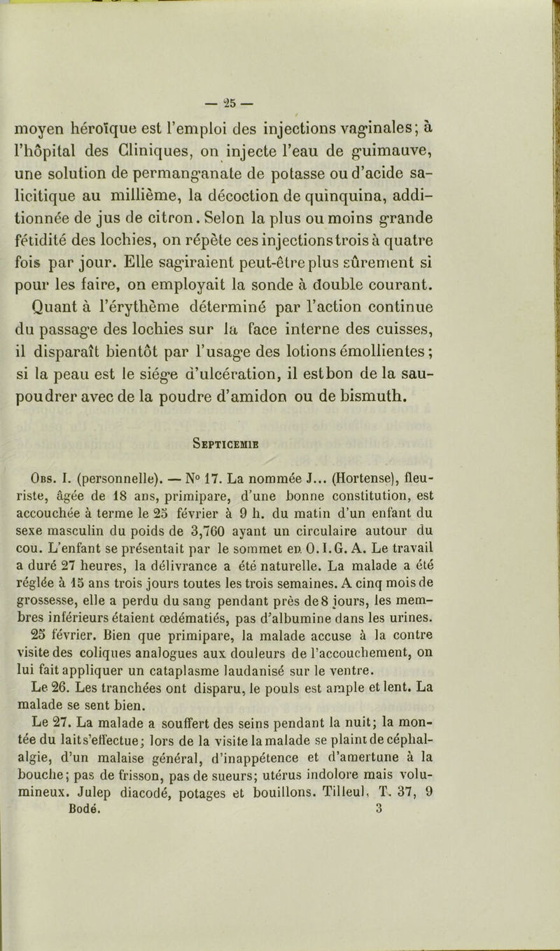 — ^25 — moyen héroïque est l’emploi des injections vag*inales; à riiôpital des Cliniques, on injecte l’eau de g’uimauve, une solution de permang’anate de potasse ou d’acide sa- licitique au millième, la décoction de quinquina, addi- tionnée de jus de citron. Selon la plus ou moins grande fétidité des lochies, on répète ces injections trois à quatre fois par jour. Elle sagiraient peut-être plus sûrement si pour les faire, on employait la sonde à double courant. Quant à l’érythème déterminé par l’action continue du passag’e des lochies sur la face interne des cuisses, il disparaît bientôt par l’usage des lotions émollientes ; si la peau est le siège d’ulcération, il est bon de la sau- poudrer avec de la poudre d’amidon ou de bismuth. SEPTICEMIE Obs. I. (personnelle). — N° 17. La nommée J... (Hortense), fleu- riste, âgée de 18 ans, primipare, d’une bonne constitution, est accouchée à terme le 25 février à 9 h. du matin d’un enfant du sexe masculin du poids de 3,760 ayant un circulaire autour du cou. L’enfant se présentait par le sommet en. 0. LG. A. Le travail a duré 27 heures, la délivrance a été naturelle. La malade a été réglée à 15 ans trois jours toutes les trois semaines. A cinq mois de grossesse, elle a perdu du sang pendant près de 8 jours, les mem- bres inférieurs étaient œdématiés, pas d’albumine dans les urines. 25 février. Bien que primipare, la malade accuse à la contre visite des coliques analogues aux douleurs de l’accouchement, on lui fait appliquer un cataplasme laudanisé sur le ventre. Le 26. Les tranchées ont disparu, le pouls est ample et lent. La malade se sent bien. Le 27. La malade a souffert des seins pendant la nuit; la mon- tée du lait s’effectue; lors de la visite la malade se plaint de céphal- algie, d’un malaise général, d’inappétence et d’amertune à la bouche; pas de frisson, pas de sueurs; utérus indolore mais volu- mineux. Julep diacodé, potages et bouillons. Tilleul, T. 37, 9 Bodé. 3
