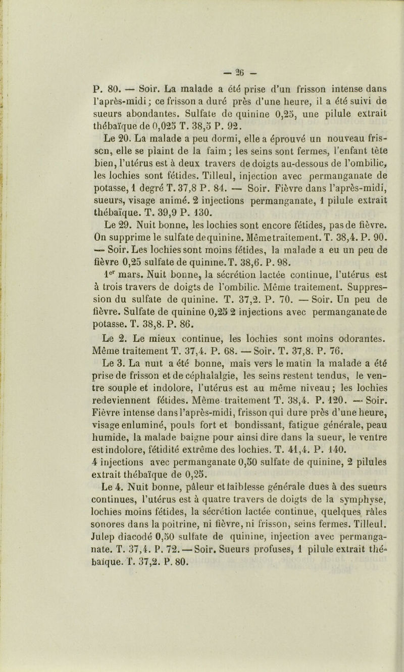 P. 80. — Soir. La malade a été prise d’un frisson intense dans l’après-midi ; ce frisson a duré près d’une heure, il a été suivi de sueurs abondantes. Sulfate de quinine 0,25, une pilule extrait thébaïque de 0,025 T. 38,o P. 92. Le 20. La malade a peu dormi, elle a éprouvé un nouveau fris- son, elle se plaint de la faim ; les seins sont fermes, l’enfant tète bien, Putérus est à deux travers de doigts au-dessous de l’ombilic, les lochies sont fétides. Tilleul, injection avec permanganate de potasse, 1 degré T. 37,8 P. 84. ~ Soir. Fièvre dans l’après-midi, sueurs, visage animé. 2 injections permanganate, 1 pilule extrait thébaïque. T. 39,9 P. d30. Le 29. Nuit bonne, les lochies sont encore fétides, pas de fièvre. On supprime le sulfate dequinine. Mêmetraitement. T. 38,4. P. 90. — Soir. Les lochies sont moins fétides, la malade a eu un peu de fièvre 0,25 sulfate de quinine.T. 38,6. P. 98. 1®'' mars. Nuit bonne, la sécrétion lactée continue, l’utérus est à trois travers de doigts de l’ombilic. Même traitement. Suppres- sion du sulfate de quinine. T. 37,2. P. 70. — Soir. Un peu de fièvre. Sulfate de quinine 0,25 2 injections avec permanganate de potasse. T. 38,8. P. 86. Le 2. Le mieux continue, les lochies sont moins odorantes. Même traitement T. 37,4. P. 68. —Soir. T. 37,8. P. 76. Le 3. La nuit a été bonne, mais vers le matin la malade a été prise de frisson et de céphalalgie, les seins restent tendus, le ven- tre souple et indolore, l’utérus est au même niveau ; les lochies redeviennent fétides. Même traitement T. 38,4. P. 120. — Soir. Fièvre intense dans l’après-midi, frisson qui dure près d’une heure, visage enluminé, pouls fort et bondissant, fatigue générale, peau humide, la malade baigne pour ainsi dire dans la sueur, le ventre est indolore, fétidité extrême des lochies. T. 41,4. P. 140. 4 injections avec permanganate 0,50 sulfate de quinine, 2 pilules extrait thébaïque de 0,25. Le 4. Nuit bonne, pâleur et faiblesse générale dues à des sueurs continues, l’utérus est à quatre travers de doigts de la symphyse, lochies moins fétides, la sécrétion lactée continue, quelques râles sonores dans la poitrine, ni fièvre, ni frisson, seins fermes. Tilleul. Julep diacodé 0,50 sulfate de quinine, injection avec permanga- nate. T. 37,4. P. 72. — Soir. Sueurs profuses, 1 pilule extrait thé- baîque. T. 37,2. P. 80.