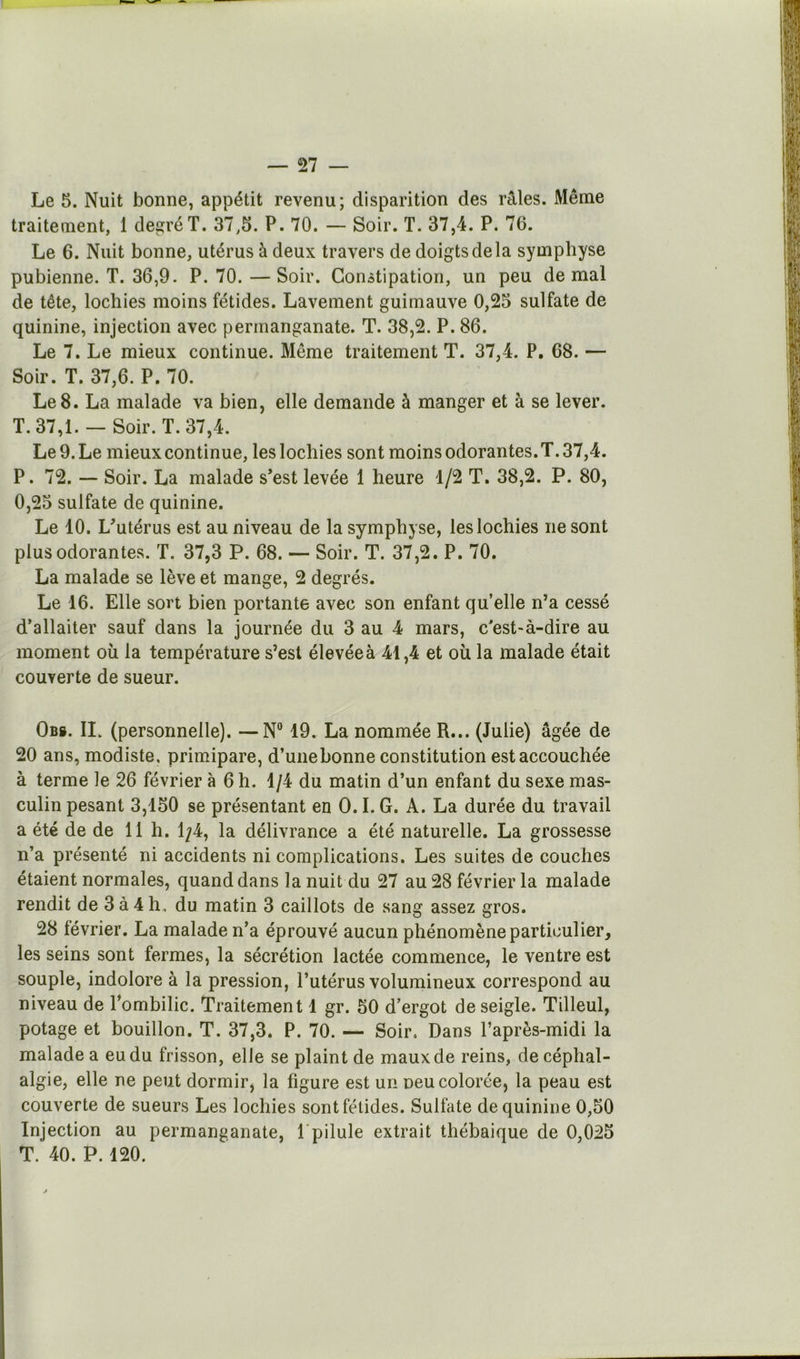 Le 5. Nuit bonne, appétit revenu; disparition des râles. Même traitement, 1 degré T. 37,5. P. 70. — Soir. T. 37,4. P. 76. Le 6. Nuit bonne, utérus à deux travers de doigts de la symphyse pubienne. T. 36,9. P. 70.—Soir. Constipation, un peu de mal de tête, lochies moins fétides. Lavement guimauve 0,25 sulfate de quinine, injection avec permanganate. T. 38,2. P. 86. Le 7. Le mieux continue. Même traitement T. 37,4. P. 68. — Soir. T. 37,6. P. 70. Le8. La malade va bien, elle demande à manger et à se lever. T. 37,1. — Soir. T. 37,4. Le 9. Le mieux continue, les lochies sont moins odorantes. T. 37,4. P. 72. -- Soir. La malade s’est levée 1 heure 1/2 T. 38,2. P. 80, 0,25 sulfate de quinine. Le 10. L’utérus est au niveau de la symphyse, les lochies ne sont plus odorantes. T. 37,3 P. 68. — Soir. T. 37,2. P. 70. La malade se lève et mange, 2 degrés. Le 16. Elle sort bien portante avec son enfant quelle n’a cessé d’allaiter sauf dans la journée du 3 au 4 mars, c’est-à-dire au moment où la température s’est élevée à 41,4 et où la malade était couverte de sueur. Obb. II. (personnelle). —N° 19. La nommée R... (Julie) âgée de 20 ans, modiste, primipare, d’une bonne constitution est accouchée à terme le 26 février à 6 h. 1/4 du matin d’un enfant du sexe mas- culin pesant 3,150 se présentant en 0.1. G. A. La durée du travail a été de de 11 h. 1/4, la délivrance a été naturelle. La grossesse n’a présenté ni accidents ni complications. Les suites de couches étaient normales, quand dans la nuit du 27 au 28 février la malade rendit de 3 à 4 h, du matin 3 caillots de sang assez gros. 28 février. La malade n’a éprouvé aucun phénomène particulier, les seins sont fermes, la sécrétion lactée commence, le ventre est souple, indolore à la pression, l’utérus volumineux correspond au niveau de l’ombilic. Traitement 1 gr. 50 d’ergot de seigle. Tilleul, potage et bouillon. T. 37,3. P. 70. — Soir. Dans l’après-midi la malade a eu du frisson, elle se plaint de maux de reins, de céphal- algie, elle ne peut dormir, la figure est un neu colorée, la peau est couverte de sueurs Les lochies sont fétides. Sulfate de quinine 0,50 Injection au permanganate, l'pilule extrait thébaique de 0,025 T. 40. P. 120.