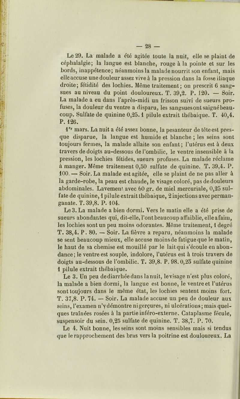 Le 29. La malade a été agitée toute la nuit, elle se plaint de céphalalgie; la langue est blanche, rouge à la pointe et sur les bords, inappétence; néanmoins la malade nourrit son enfant, mais elle accuse une douleur assez vive à la pression dans la fosse iliaque droite; fétidité des lochies. Même traitement; on prescrit 6 sang- sues au niveau du point douloureux. T. 39,2. P. 120. — Soir. La malade a eu dans l’après-midi un frisson suivi de sueurs pro- fuses, la douleur du ventre a disparu, les sangsues ont saigné beau- coup. Sulfate de quinine 0,25.1 pilule extrait thébaique. T. 40,4. P. 126. 1®' mars. La nuit a été assez bonne, la pesanteur de tête est pres- que disparue, la langue est humide et blanche ; les seins sont toujours fermes, la malade allaite son enfant; l’utérus est à deux travers de doigts au-dessous de l’ombilic, le ventre insensible à la pression, les lochies fétides, sueurs profuses. La malade réclame à manger. Même traitement 0,50 sulfate de quinine. T. 39,4. P. 400, — Soir. La malade est agitée, elle se plaint de ne pas aller à la garde-robe, la peau est chaude, le visage coloré, pas de douleurs abdominales. Lavement avec 60 gr. de miel mercuriale, 0,25 sul- fate de quinine, 1 pilule extrait thébaique, 2 injections avec perman- ganate. T. 39,8. P. 104. Le 3. La malade a bien dormi. Vers le matin elle a été prise de sueurs abondantes qui, dit-elle, l’ont beaucoup affaiblie, elleafaim, les lochies sont un peu moins odorantes. Même traitement, 1 degré T. 38,4. P. 80. — Soir. La fièvre a reparu, néanmoins la malade se sent beaucoup mieux, elle accuse moins de fatigue que le matin, le haut de sa chemise est mouillé par le lait qui s’écoule en abon- dance; le ventre est souple, indolore, l’utérus est à trois travers de doigts au-dessous de l’ombilic. T. 39,8. P. 98.0,25 sulfate quinine 1 pilule extrait thébaique. Le 3. Un peu de diarrhée dans la nuit, le visage n’est plus coloré, la malade a bien dormi, la langue est bonne, le ventre et l’utérus sont toujours dans le même état, les lochies sentent moins fort. T. 37,8. P. 74. — Soir. La malade accuse un peu de douleur aux seins, l’examen n’y démontre ni gerçures, ni ulcérations; mais quel- ques traînées rosées à la partie inféro-externe. Cataplasme fécule, suspensoir du sein. 0,25 sulfate de quinine. T. 38,7. P. 70. Le 4. Nuit bonne, les seins sont moins sensibles mais si tendus que le rapprochement des bras vers la poitrine est douloureux. La