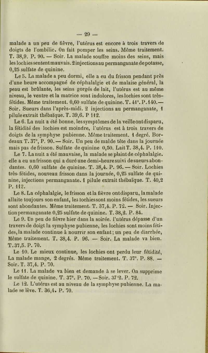 malade a un peu de lièvre, l’utérus est encore à trois travers de doigts de l’ombilic. On fait pomper les seins. Même traitement. T. 38,9. P. 90. — Soir. La malade souffre moins des seins, mais les lochiessententmauvais. 2 injectionsau permanganate dépotasse, O, 25 sulfate de quinine. Le 5. La malade a peu dormi, elle a eu du frisson pendant près d’une heure accompagné de céphalalgie et de malaise général, la peau est brûlante, les seins gorgés de lait, l’utérus est au même niveau, le ventre et la matrice sont indolores, les lochies sont très- fétides. Même traitement. 0,60 sulfate de quinine. T. M®. P-140.— Soir. Sueurs dans l’après-midi. 2 injections au permanganate, 1 pilule extrait thébaïque. T. 39,6, P 112. Le 6. La nuit a été bonne., les symptômes de la veilleontdisparu, la fétidité des lochies est moindre, l’utérus est à trois travers de doigts de la symphyse pubienne. Même traitement. 1 degré. Bor- deaux T. 37®, P. 90. — Soir. Un peu de malde tête dans la journée mais pas de frisson. Sulfate de quinine 0,60. Lait T. 38,4. P. 110. Le 7. La nuit a été mauvaise, la malade se plaint de céphalalgie, elle a eu un frisson qui a duré une demi-heure suivi de sueurs abon- dantes. 0,60 sulfate de quinine. T. 38,4. P. 96. — Soir. Lochies très-fétides, nouveau frisson dans la journée, 0,25 sulfate de qui- nine, injections permanganate. 1 pilule extrait thébaïque. T. 40,2 P. 112. Le 8. La céphalalgie, le frisson et la fièvre ontdisparu, la malade allaite toujours son enfant, les lochiessont moins fétides, les sueurs sont abondantes. Même traitement. T. 37,4. P. 72. — Soir. Injec- tion permanganate 0,25 sulfate de quinine. T. 38,2. P. 84. Le 9. Un peu de fièvre hier dans la soirée, l’utérus dépasse d’un travers Je doigt la symphyse pubienne, les lochies sont moins féti- des, la malade continue à nourrir son enfant; un peu de diarrhée. Même traitement. T. 38,4. P. 96. — Soir. La malade va bien. T. 37,5. P. 70. Le 10. Le mieux continue, les lochies ont perdu leur fétidité, La malade mange, 2 degrés. Même traitement. T. 37®. P. 88. — Soir. T. 37,4. P. 70. Le 11. La malade va bien et demande à se lever. On supprime le sulfate de quinine. T. 37®. P. 70. — Soir. 37^2. P. 72. Le 12. L’utérus est au niveau de la symphyse pubienne. La ma- lade se lève. T. 36,4. P. 70.