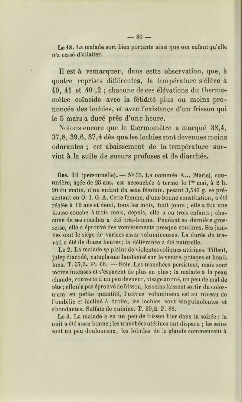 Le 18. La malade sort bien portante ainsi que son enfant qu’elle n’a cessé d’allaiter. Il est à remarquer, dans cette observation, que, à quatre reprises différentes, la température s’élève à 40, 41 et 40®,2 ; chacune de ces élévations du thermo- mètre coïncide avec la fétidité plus ou moins pro- noncée des lochies, et avec l’existence d’un frisson qui le 5 mars a duré près d’une heure. Notons encore que le thermomètre a marqué 38,4, 37,8, 39,6, 37,4 dès que les lochies sont devenues moins odorantes ; cet abaissement de la température sur- vint à la suite de sueurs profuses et de diarrhée. Obs. III (personnelle). — N® 35. La nommée A... (Marie), cou- turière, âgée de 25 ans, est accouchée à terme le 1®'^ mai, à 2 h. 20 du matin, d’un enfant du sexe féminin, pesant 3,540 g. se pré- sentant en 0. I. G. A. Cette femme, d’une bonne constitution, a été réglée à 10 ans et demi, tous les mois, huit jours ; elle a fait une fausse couche à trois mois, depuis, elle a eu trois enfants ; cha- cune de ses couches a été très-bonne. Pendant sa dernière gros- sesse, elle a éprouvé des vomissements presque continus. Ses jam- bes sont le siège de varices assez volumineuses. La durée du tra- vail a été de douze heures; la délivrance a été naturelle. Le 2. La malade se plaint de violentes coliques utérines. Tilleul, julepdiacodé, cataplasme laudanisésur le ventre, potages et bouil- lons. T. 37,3. P. 66. — Soir. Les tranchées persistent, mais sont moins intenses et s’espacent de plus en plus ; la malade a la peau chaude, couverte d’un peu de sueur, visage animé, un peu de mal de tête; ellen’apas éprouvé de frisson, les seins laissent sortir du colos- trum en petite quantité, l’utérus volumineux est au niveau de l’ombilic et incliné à droite, les lochies sont sanguinolentes et abondantes. Sulfate de quinine. T. 39,2. P. 86. Le 3. La malade a eu un peu de frisson hier dans la soirée ; la nuit a été assez bonne ; les tranchées utérines ont disparu ; les seins sont un peu douloureux, les lobules de la glande commencent à