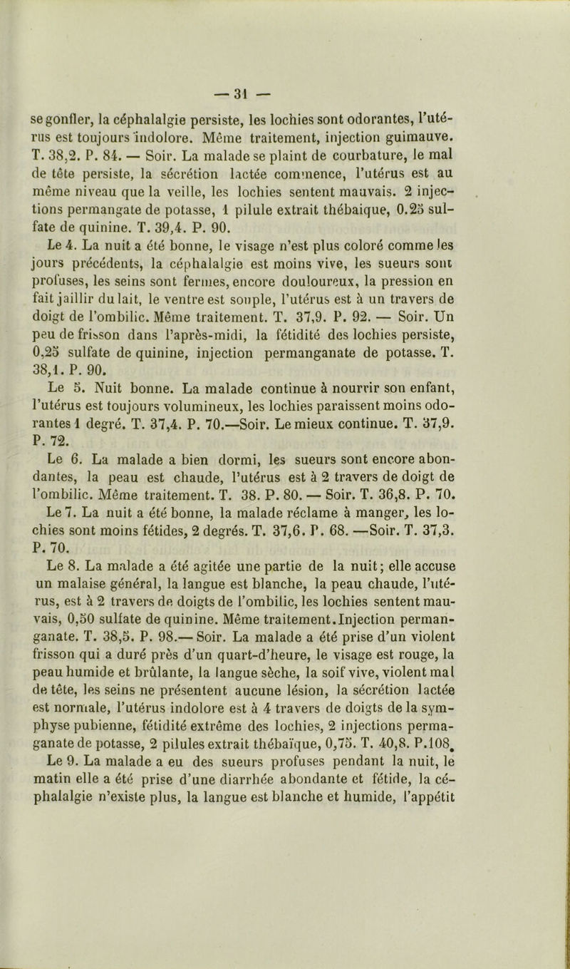 se gonfler, la céphalalgie persiste, les lochies sont odorantes, Tuté- rus est toujours indolore. Même traitement, injection guimauve. T. 38,2. P. 84. — Soir. La malade se plaint de courbature, le mal de tête persiste, la sécrétion lactée commence, l’utérus est au même niveau que la veille, les lochies sentent mauvais. 2 injec- tions permangate de potasse, 4 pilule extrait thébaique, 0.23 sul- fate de quinine. T. 39,4. P. 90. Le 4. La nuit a été bonne, le visage n’est plus coloré comme les jours précédents, la céphalalgie est moins vive, les sueurs sont profuses, les seins sont fermes, encore douloureux, la pression en fait jaillir du lait, le ventre est souple, Putérus est à un travers de doigt de l’ombilic. Même traitement. T. 37,9. P. 92. — Soir. Un peu de frisson dans l’après-midi, la fétidité des lochies persiste, O, 23 sulfate de quinine, injection permanganate de potasse. T. 38,1. P. 90. Le 5. Nuit bonne. La malade continue à nourrir son enfant, l’utérus est toujours volumineux, les lochies paraissent moins odo- rantes 1 degré. T. 37,4. P. 70.—Soir. Lemieux continue. T. 37,9. P. 72. Le 6. La malade a bien dormi, les sueurs sont encore abon- dantes, la peau est chaude, l’utérus est à 2 travers de doigt de l’ombilic. Même traitement. T. 38. P. 80. — Soir. T. 36,8. P. 70. Le 7. La nuit a été bonne, la malade réclame à manger^ les lo- chies sont moins fétides, 2 degrés. T. 37,6. P. 68. —Soir. T. 37,3. P. 70. Le 8. La malade a été agitée une partie de la nuit; elle accuse un malaise général, la langue est blanche, la peau chaude, l’uté- rus, est à 2 travers de doigts de l’ombilic, les lochies sentent mau- vais, 0,50 sulfate de quinine. Même traitement,Injection perman- ganate. T. 38,5. P. 98.— Soir. La malade a été prise d’un violent frisson qui a duré près d’un quart-d’heure, le visage est rouge, la peau humide et brûlante, la langue sèche, la soif vive, violent mal de tête, les seins ne présentent aucune lésion, la sécrétion lactée est normale, l’utérus indolore est à 4 travers de doigts de la sym- physe pubienne, fétidité extrême des lochies, 2 injections perma- ganatede potasse, 2 pilules extrait thébaïque, 0,75. T. 40,8. P.108. Le 9. La malade a eu des sueurs profuses pendant la nuit, le matin elle a été prise d’une diarrhée abondante et fétide, la cé- phalalgie n’existe plus, la langue est blanche et humide, l’appétit