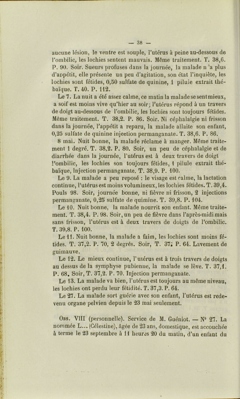 aucune lésion, le ventre est souple, l’utérus à peine au-dessous de l’ombilic, les lochies sentent mauvais. Même traitement. ï. 38,6. P. 90. Soir. Sueurs profuses dans la journée, la malade n ’a plus d’appétit, elle présente un peu d’agitation, son état l’inquiète, les lochies sont fétides, 0,50 sulfate de quinine, 1 pilule extrait thé- baïque. T. 40. P. 112. Le 7. La nuit a été assez calme, ce matin la malade se sentmieux, a soif est moins vive qu’hier au soir; l’utérus répond à un travers de doigt au-dessous de l’ombilic, les lochies sont toujours fétides. Même traitement. T. 38,2. P. 86. Soir. Ni céphalalgie ni frisson dans la journée, l’appétit a reparu, la malade allaite son enfant, O, 25 sulfate de quinine injeetion permanganate. T. 38,6. P. 86. 8 mai. Nuit bonne, la malade réclame à manger. Même traite- ment 1 degré. T. 38,2. P. 80. Soir, un peu de céphalalgie et de diarrhée dans la journée, l’utérus est à deux travers de doigt l’ombilic, les lochies son toujours fétides, 1 pilule extrait thé- baïque. Injection permanganate. T. 38,9. P. 100. Le 9. La malade a peu reposé : le visage est calme, la lactation continue, l’utérus est moins volumineux, les lochies fétides. T. 39,4. Pouls 98. Soir, journée bonne, ni fièvre ni frisson, 2 injections permanganate, 0,25 sulfate de quimine. T. 39,8. P. 104. Le 10. Nuit bonne, la malade nourrit son enfant. Même traite- ment. T. 38,4. P. 98. Soir, un peu de fièvre dans l’après-midi mais sans frisson, l’utérus est à deux travers de doigts de l’ombilic. T. 39,8. P. 100. Le 11. Nuit bonne, la malade a faim, les lochies sont moins fé- tides. T. 37,2. P. 70, 2 degrés. Soir, T. 37; P. 64. Lavement de guimauve. Le 12. Le mieux continue, l’utérus est à trois travers de doigts au dessus de la symphyse pubienne, la malade se lève. T. 37,1. P. 68. Soir, T. 37,2. P. 70. Injection permanganate. Le 13. La malade va bien, l’utérus est toujours au même niveau, les lochies ont perdu leur fétidité. T. 37,3. P. 64. Le 27. La malade sort guérie avec son enfant, l’utérus est rede- venu organe pelvien depuis le 23 mai seulement. Obs. VIII (personnelle). Service de M. Guéniot. — N® 27. La nommée L... (Gélestine), âgée de 23 ans, domestique, est accouchée à terme le 23 septembre à 11 heures 20 du malin, d’un enfant du