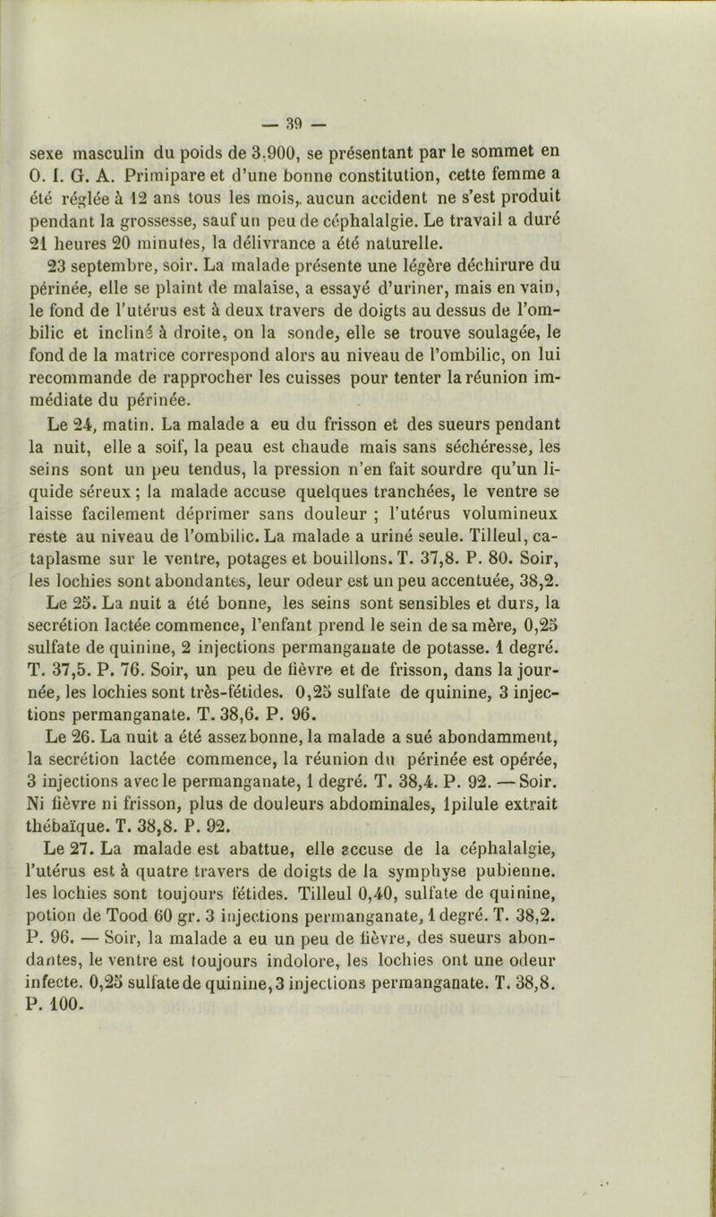 sexe masculin du poids de 3.,900, se présentant par le sommet en O. I. G. A. Primipare et d’une bonne constitution, cette femme a été réglée à 12 ans tous les mois,, aucun accident ne s’est produit pendant la grossesse, sauf un peu de céphalalgie. Le travail a duré 21 heures 20 minutes, la délivrance a été naturelle. 23 septembre, soir. La malade présente une légère déchirure du périnée, elle se plaint de malaise, a essayé d’uriner, mais en vain, le fond de l’utérus est à deux travers de doigts au dessus de l’om- bilic et incliné à droite, on la sonde, elle se trouve soulagée, le fond de la matrice correspond alors au niveau de l’ombilic, on lui recommande de rapprocher les cuisses pour tenter la réunion im- médiate du périnée. Le 24, matin. La malade a eu du frisson et des sueurs pendant la nuit, elle a soif, la peau est chaude mais sans séchéresse, les seins sont un peu tendus, la pression n’en fait sourdre qu’un li- quide séreux ; la malade accuse quelques tranchées, le ventre se laisse facilement déprimer sans douleur ; l’utérus volumineux reste au niveau de l’ombilic. La malade a uriné seule. Tilleul, ca- taplasme sur le ventre, potages et bouillons. T. 37,8. P. 80. Soir, les lochies sont abondantes, leur odeur est un peu accentuée, 38,2. Le 25. La nuit a été bonne, les seins sont sensibles et durs, la secrétion lactée commence, l’enfant prend le sein de sa mère, 0,25 sulfate de quinine, 2 injections permanganate de potasse. 1 degré. T. 37,5. P. 76. Soir, un peu de üèvre et de frisson, dans la jour- née, les lochies sont très-fétides. 0,25 sulfate de quinine, 3 injec- tions permanganate. T. 38,6. P. 96. Le 26. La nuit a été assez bonne, la malade a sué abondamment, la secrétion lactée commence, la réunion du périnée est opérée, 3 injections av^ecle permanganate, 1 degré. T. 38,4. P. 92. —Soir. Ni fièvre ni frisson, plus de douleurs abdominales, Ipilule extrait thébaïque. T. 38,8. P. 92. Le 27. La malade est abattue, elle accuse de la céphalalgie, l’utérus est à quatre travers de doigts de la symphyse pubienne, les lochies sont toujours fétides. Tilleul 0,40, sulfate de quinine, potion de Tood 60 gr. 3 injections permanganate, 1 degré. T. 38,2. P. 96. — Soir, la malade a eu un peu de lièvre, des sueurs abon- dantes, le ventre est toujours indolore, les lochies ont une odeur infecte. 0,25 sulfate de quinine, 3 injections permanganate. T. 38,8. P. 100.