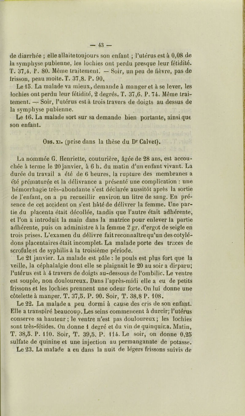 de diarrhée ; elle allaite tou jours son enfant ; l’utérus est à 0,08 de la symphyse pubienne, les lochies ont perdu presque leur fétidité. T. 37,4. P. 80. Même traitement! — Soir, un peu de lièvre, pas de frisson, peau moite. T. 37,8. P. 90, Le 15. La malade va mieux, demande à manger et à se lever, les lochies ont perdu leur fétidité, 2 degrés. T. 37,6. P. 74. Même trai- tement. — Soir, l’utérus esta trois travers de doigts au dessus de la symphyse pubienne. Le 16. La malade sort sur sa demande bien portante, ainsi que son enfant. Obs. XI. (prise dans la thèse du Calvet). I La nommée G. Henriette, couturière, âgée de 28 ans, est accou- chée à terme le 20 janvier, à 6 h. du matin dun enfant vivant. La durée du travail a été de 6 heures, la rupture des membranes a été prématurée et la délivrance a présenté une complication : une hémorrhagie très-abondante s’est déclarée aussitôt après la sortie de l’enfant, on a pu recueillir environ un litre de sang. En pré- sence de cet accident on s’est hâté de délivrer la femme. Une par- tie du placenta était décollée, tandis que l’autre était adhérente, et l’on a introduit la main dans la matrice pour enlever la partie adhérente, puis on administre à la femme 2 gr. d’ergot de seigle en trois prises. L’examen du délivre fait reconnaître qu’un des cotylé- dons placentaires était incomplet. La malade porte des traces de scrofule et de syphilis à la troisième période. Le 21 janvier. La malade est pâle : le pouls est plus fort que la veille, la céphalalgie dont elle se plaignait le 20 au soir a disparu; l’utérus est à 4 travers de doigts au-dessous de l’ombilic. Le ventre est souple, non douloureux. Dans l’après-midi elle a eu de petits frissons et les lochies prennent une odeur forte. On lui donne une côtelette à manger. T. 37,5. P. 90. Soir, T. 38,8 P. 108. Le 22. La malade a peu dormi à cause des cris de son enfant. Elle a transpiré beaucoup. Les seins commencent à durcir; l’utérus conserve sa hauteur; le ventre n’est pas douloureux; les lochies sont très-fétides. On donne 1 degré et du vin de quinquina. Matin, T. 38,5. P. 110. Soir, T. 39,5. P. 114. Le soir, on donne 0,25 sulfate de quinine et une injection au permanganate de potasse. Le 23. La malade a eu dans la nuit de légers frissons suivis de
