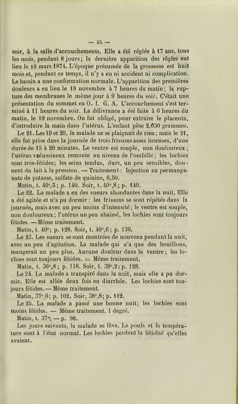 soir, à la salle d’accouchements. Elle a été réglée à 17 ans, tous les mois, pendant 8 jours ; la dernière apparition des règles eut lieu le 18 mars 1874. L'époque présumée de la grossesse est huit mois et, pendant ce temps, il n’y a eu ni accident ni complication. Le bassin a une conformation normale. L’apparition des premières douleurs a eu lieu le 18 novembre à 7 heures du matin; la rup- ture des membranes le même jour à 9 heures du soir. C’était une présentation du sommet en 0. I. G. A. L’accouchement s’est ter- miné à 11 heures du soir. La délivrance a élé faite à 6 heures du matin, le 19 novembre. On fut obligé, pour extraire le placenta, d’introduire la main dans l’utérus. L’enfant pèse 2,630 grammes. Le 21. Les 19 et 20, la malade ne se plaignait de rien ; mais le 21, elle fut prise dans la journée de trois frissons assez intenses, d’une durée de 15 à 20 minutes. Le ventre est souple, non douloureux ; l’utérus volumineux remonte au niveau de Pombilic; les lochies sont très-fétides; les seins tendus, durs, un peu sensibles, don- nent du lait à la pression. — Traitement : Injection au permanga- nate de potasse, sulfate de quinine, 0,50. Matin, t. 40®,5; p. 140. Soir, t.40®,8; p. 140. Le 22. La malade a eu des sueurs abondantes dans la nuit. Elle a été agitée et n’a pu dormir : les frissons se sont répétés dans la journée, mais avec un peu moins d’intensité; le ventre est souple, non douloureux; l’utérus un peu abaissé, les lochies sont toujours fétides. —Même traitement. Matin, t. 40®; p. 128. Soir, t. 40®,6 ; p. 130. Le 23. Les sueurs se sont montrées de nouveau pendant la nuit, avec un peu d’agitation. La malade qui n’a que des bouillons, mangerait un peu plus. Aucune douleur dans le ventre ; les lo- chies sont toujours fétides. = Même traitement. Matin, t. 36®,8 ; p. 118. Soir, t. 39®,2;p. 128. Le 24. La malade a transpiré dans la nuit, mais elle a pu dor- mir. Elle est allée deux fois en diarrhée. Les lochies sont tou- jours fétides.— Même traitement. Matin, 37®,6; p. 102. Soir, 38®,8; p. 112. Le 25. La malade a passé une bonne nuit; les lochies sont moins fétides. — Même traitement. 1 degré. Matin, t. 37®; —p. 98. Les jours suivants, la malade se lève. Le pouls et la tempéra- ture sont à l’état normal. Les lochies perdent la fétidité qu’elles avaient.