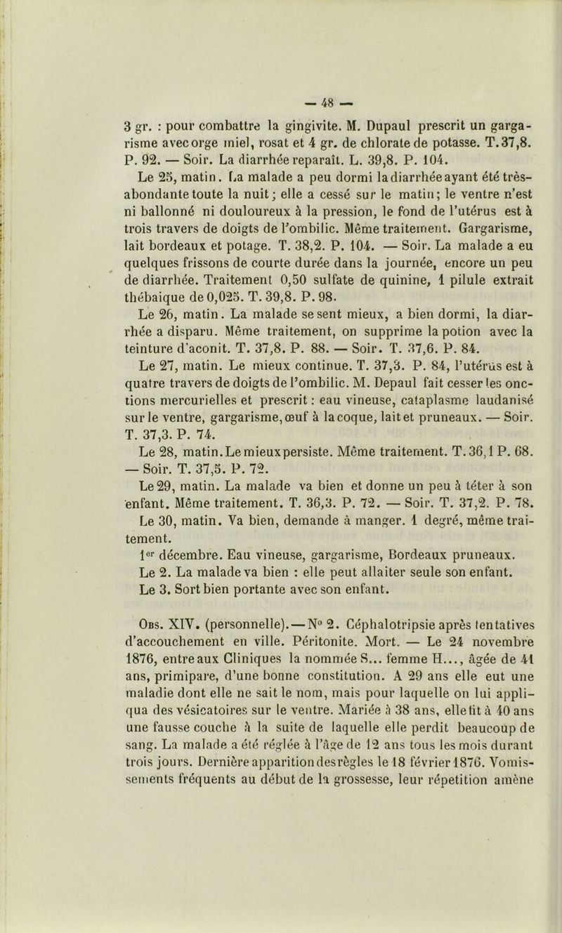 3 gr. : pour combattre la gingivite. M. Dupaul prescrit un garga- risme avecorge miel^ rosat et 4 gr. de chlorate de potasse. T.37,8. P. 92. — Soir. La diarrhée reparaît. L. 39,8. P. 104. Le 25, matin. La malade a peu dormi la diarrhée ayant été très- abondante toute la nuit; elle a cessé sur le matin; le ventre n’est ni ballonné ni douloureux à la pression, le fond de l’utérus est à trois travers de doigts de Lombilic. Même traitement. Gargarisme, lait bordeaux et potage. T. 38,2. P. 104. — Soir. La malade a eu quelques frissons de courte durée dans la journée, encore un peu de diarrhée. Traitement 0,50 sulfate de quinine, 1 pilule extrait thébaique de 0,025. T. 39,8. P. 98. Le 26, matin. La malade se sent mieux, a bien dormi, la diar- rhée a disparu. Même traitement, on supprime la potion avec la teinture d’aconit. T. 37,8. P. 88. — Soir. T. 37,6. P. 84. Le 27, matin. Le mieux continue. T. 37,3. P. 84, l’utérüs est à quatre travers de doigts de Pombilic. M. Depaul fait cesser (es onc- tions mercurielles et prescrit : eau vineuse, cataplasme laudanisé sur le ventre, gargarisme, œuf à la coque, lait et pruneaux. — Soir. T. 37,3. P. 74. Le 28, matin. Le mieux persiste. Même traitement. T. 36,1 P. 68. — Soir. T. 37,5. P. 72. Le 29, matin. La malade va bien et donne un peu à téter à son enfant. Même traitement. T. 36,3. P. 72. — Soir. T. 37,2. P. 78. Le 30, matin. Va bien, demande à manger. 1 degré, même trai- tement. l®! décembre. Eau vineuse, gargarisme, Bordeaux pruneaux. Le 2. La malade va bien : elle peut allaiter seule son enfant. Le 3, Sort bien portante avec son enfant. Obs. XIV, (personnelle). — 2. Céphalotripsie après tentatives d’accouchement en ville. Péritonite. Mort. — Le 24 novembre 1876, entreaux Cliniques la nommée S... femme H..., âgée de 41 ans, primipare, d’une bonne constitution. A 29 ans elle eut une maladie dont elle ne sait le nom, mais pour laquelle on lui appli- qua des vésicatoires sur le ventre. Mariée à 38 ans, elletit à 40 ans une fausse couche à la suite de laquelle elle perdit beaucoup de sang. La malade a été réglée à l’âge de 12 ans tous les mois durant trois jours. Dernière apparition des règles le 18 février 1876. Vomis- sements fréquents au début de la grossesse, leur répétition amène