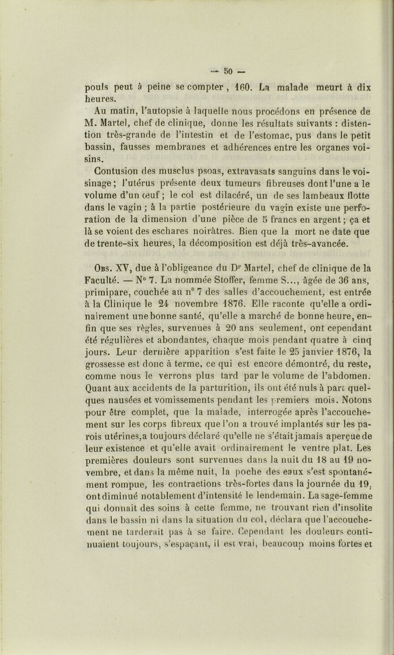pouls peut à peine se compter , 160. La malade meurt à dix heures. Au matin, l’autopsie à laquelle nous procédons en présence de M. Martel, chef de clinique, donne les résultats suivants : disten- tion très-grande de l’intestin et de l’estomac, pus dans le petit bassin, fausses membranes et adhérences entre les organes voi- sins. Contusion des muscîus psoas, extravasats sanguins dans le voi- sinage; l’utérus présente deux tumeurs fibreuses dont l’une a le volume d’un œuf ; le col est dilacéré, un de ses lambeaux flotte dans le vagin ; à la partie postérieure du vagin existe une perfo- ration de la dimension d’une pièce de 5 francs en argent; ça et là se voient des eschares noirâtres. Bien que la mort ne date que de trente-six heures, la décomposition est déjà très-avancée. Obs. XV, due à l’obligeance du D»’ Martel, chef de clinique de la Faculté. — N° 7. La nommée Stoffer, femme S..., âgée de 36 ans, primipare, couchée au n“ 7 des salles d’accouchement, est entrée à la Clinique le 24 novembre 1876. Elle raconte qu’elle a ordi- nairement une bonne santé, qu’elle a marché de bonne heure, en- fin que ses règles, survenues à 20 ans seulement, ont cependant été régulières et abondantes, chaque mois pendant quatre à cinq jours. Leur dernière apparition s’est faite le 25 janvier 1876, la grossesse est donc à terme, ce qui est encore démontré, du reste, comme nous le verrons plus tard par le volume de l’abdomen. Quant aux accidents de la parturition, ils ont été nuis à parc quel- ques nausées et vomissements pendant les premiers mois. Notons pour être complet, que la malade, interrogée après l’accouche- ment sur les corps fibreux que l’on a trouvé implantés sur les pa- rois utérines,a toujours déclaré qu’elle ne s’était jamais aperçue de leur existence et qu’elle avait ordinairement le ventre plat. Les premières douleurs sont survenues dans la nuit du 18 au 19 no- vembre, et dans la même nuit, la poche des eaux s’est spontané- ment rompue, les contractions très-fortes dans la journée du 19, ontdiminué notablement d’intensité le lendemain. La sage-femme qui donnait des soins à cette femme, ne trouvant rien d’insolite dans le bassin ni dans la situation du col, déclara que l’accouche- ment ne tarderait pas à se faire. Cependant les douleurs conti- nuaient toujours, s’espaçant, il est vrai, beaucoup moins fortes et