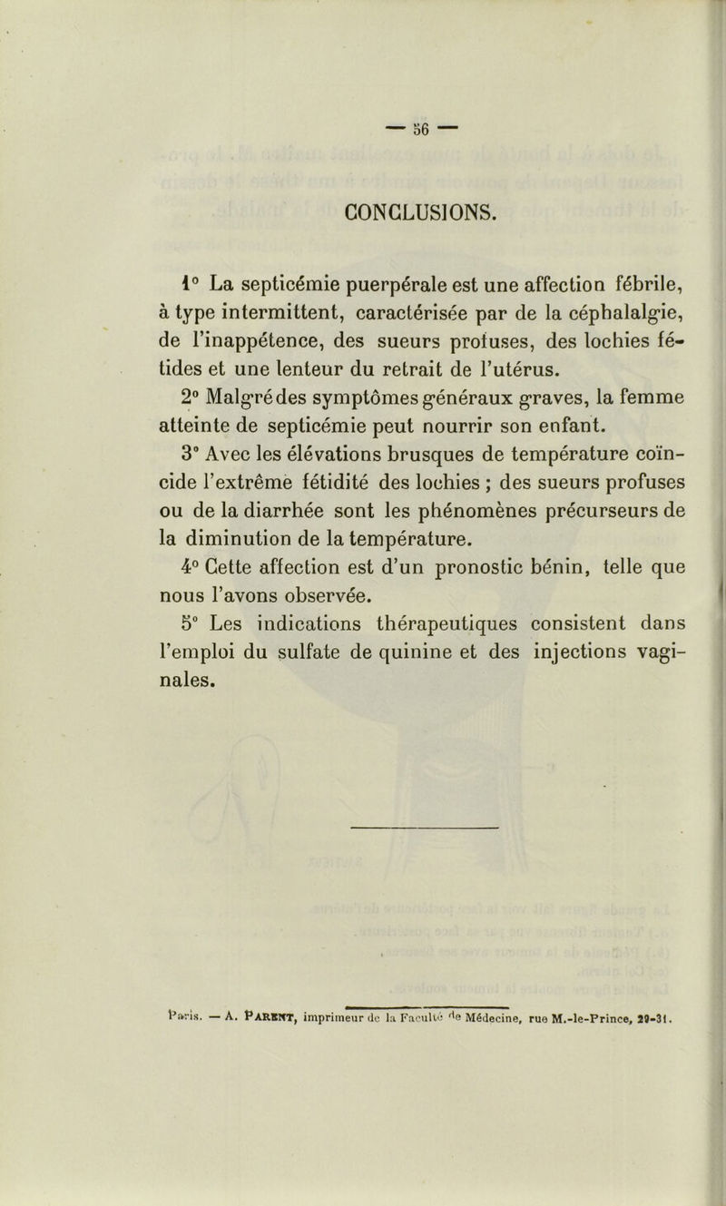 CONCLUSIONS. 1® La septicémie puerpérale est une affection fébrile, à type intermittent, caractérisée par de la céphalalg’ie, de l’inappétence, des sueurs profuses, des lochies fé- tides et une lenteur du retrait de l’utérus. 2° Malg’rédes symptômes g*énéraux graves, la femme atteinte de septicémie peut nourrir son enfant. 3® Avec les élévations brusques de température coïn- cide l’extrême fétidité des lochies ; des sueurs profuses ou de la diarrhée sont les phénomènes précurseurs de la diminution de la température. 4° Cette affection est d’un pronostic bénin, telle que nous l’avons observée. 5® Les indications thérapeutiques consistent dans l’emploi du sulfate de quinine et des injections vagi- nales. r.^ns. —A. Parent, imprimeur de la Faculté *^6 Médecine, rue M.-le-Prince, 29>3l.