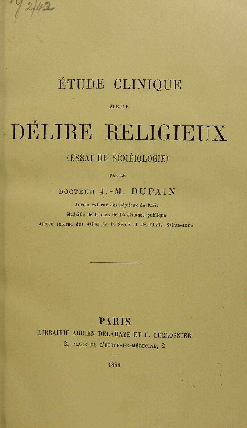 SUR LE DÉLIRE RELIGIEUX (ESSAI DE SÉMÉIOLOGIE) PAR LE DOCTEUR J.-M. DUPAIN Ancien externe des hôpitaux de Paris Médaille de bronze de l'Assistance publique Ancien interne des Asiles de la Seine et de l'Asile Sainte-Anne PARIS LIBRAIRIE ADRIEN DELAHAYE ET E. LECROSNIER % PLACE DE L'ÉCOLE-DE-MÉDECINE, 2 1888