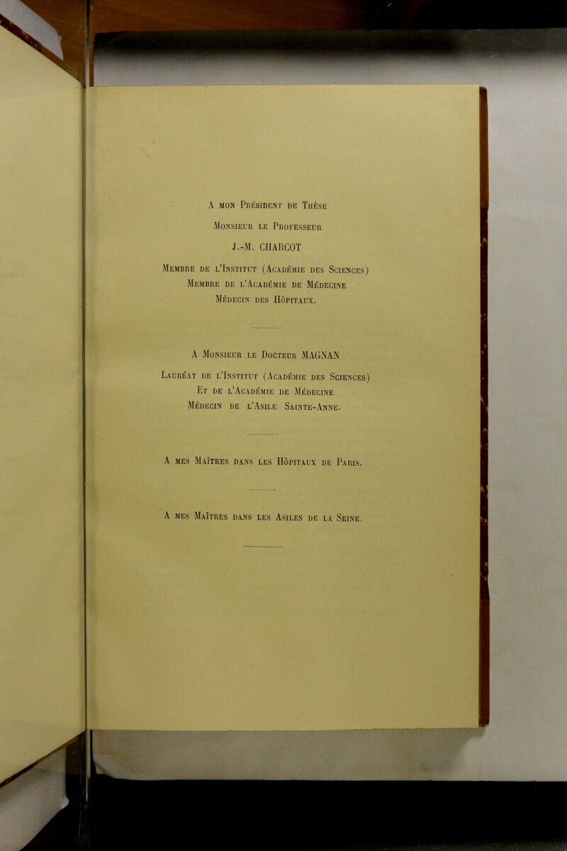 A mon Président de Thèse Monsieur le Professeur J.-M. CHARCOT Membre de l'Institut (Académie des Sciences) Membre de l'Académie de Médecine Médecin des Hôpitaux. A Monsieur le Docteur MAGNAN Lauréat de l'Institut (Académie des Sciences) Et de l'Académie de Médecine Médecin de l'Asile Sainte-Anne. A mes Maîtres dans les Hôpitaux de Paris. A mes Maîtres dans les Asiles de la Seine.
