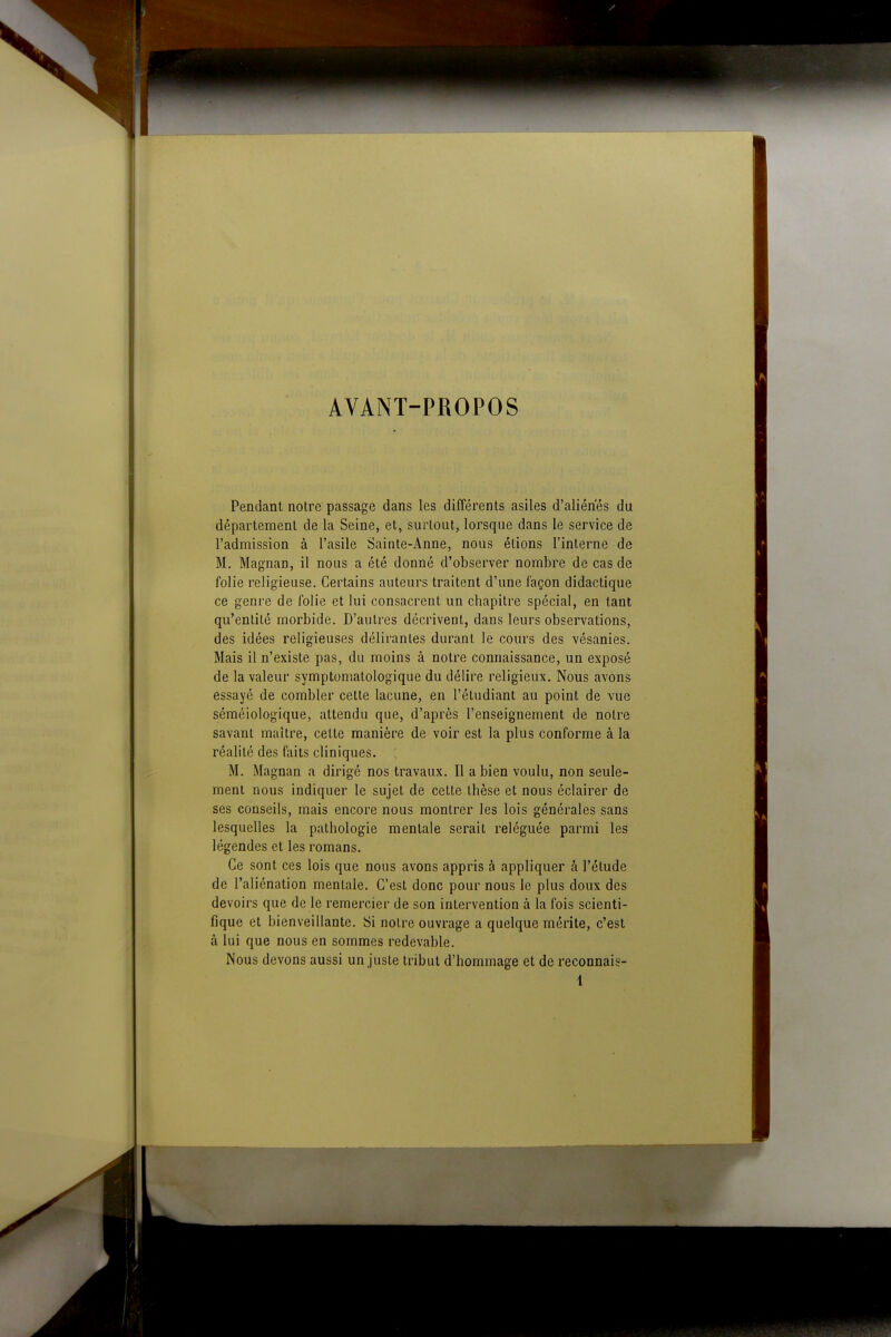 AVANT-PROPOS Pendant notre passage dans les différents asiles d'aliénés du département de la Seine, et, surtout, lorsque dans le service de l'admission à l'asile Sainte-Anne, nous étions l'interne de M. Magnan, il nous a été donné d'observer nombre de cas de folie religieuse. Certains auteurs traitent d'une façon didactique ce genre de folie et lui consacrent un chapitre spécial, en tant qu'entité morbide. D'autres décrivent, dans leurs observations, des idées religieuses délirantes durant le cours des vésanies. Mais il n'existe pas, du moins à notre connaissance, un exposé de la valeur symptomatologique du délire religieux. Nous avons essayé de combler cette lacune, en l'étudiant au point de vue séméiologique, attendu que, d'après l'enseignement de notre savant maître, cette manière de voir est la plus conforme à la réalité des faits cliniques. M. Magnan a dirigé nos travaux. Il a bien voulu, non seule- ment nous indiquer le sujet de cette thèse et nous éclairer de ses conseils, mais encore nous montrer les lois générales sans lesquelles la pathologie mentale serait reléguée parmi les légendes et les romans. Ce sont ces lois que nous avons appris à appliquer à l'étude de l'aliénation mentale. C'est donc pour nous le plus doux des devoirs que de le remercier de son intervention à la fois scienti- fique et bienveillante. Si notre ouvrage a quelque mérite, c'est à lui que nous en sommes redevable. Nous devons aussi un juste tribut d'hommage et de reconnais-