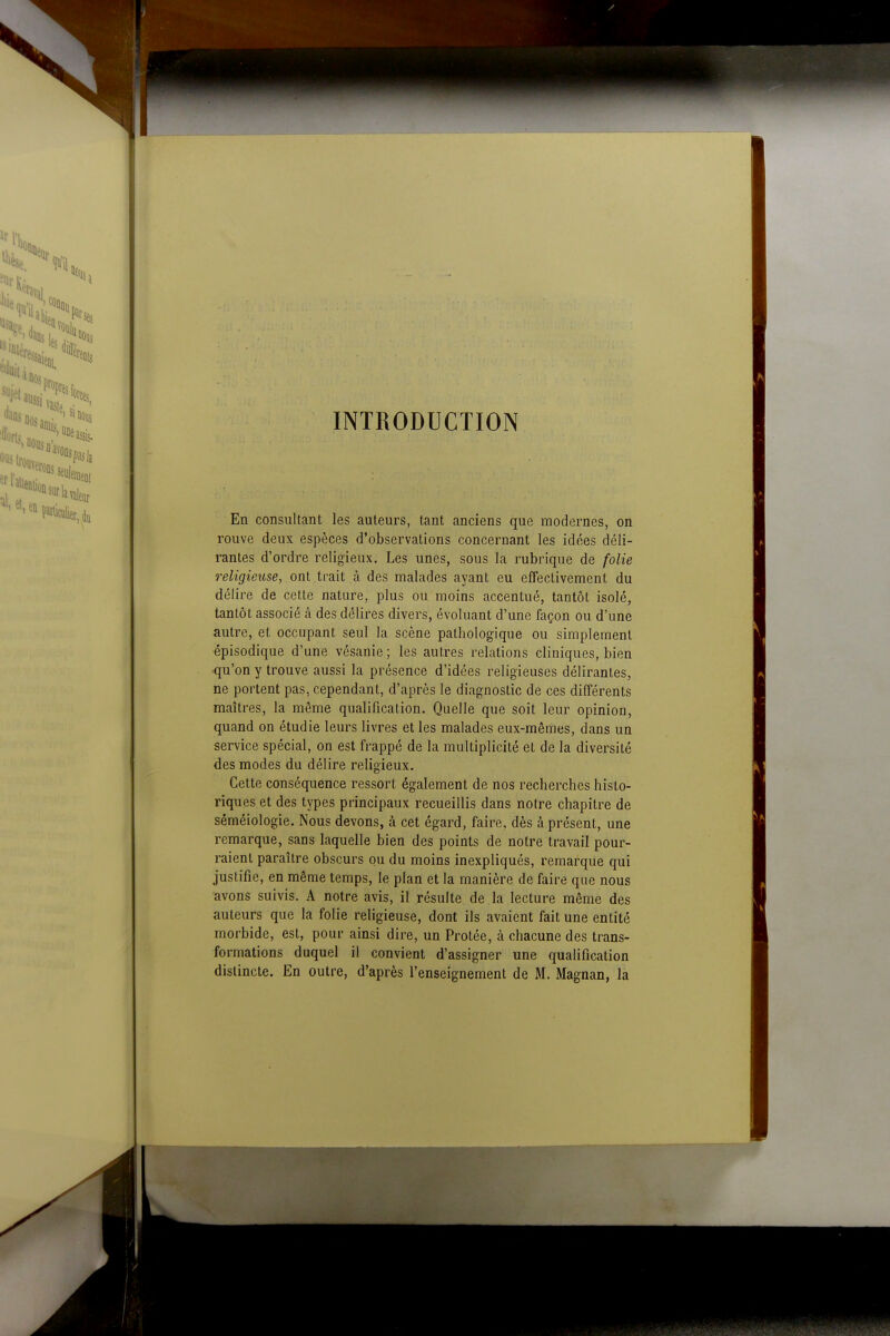 INTRODUCTION En consultant les auteurs, tant anciens que modernes, on rouve deux espèces d'observations concernant les idées déli- rantes d'ordre religieux. Les unes, sous la rubrique de folie religieuse, ont trait à des malades ayant eu effectivement du délire de cette nature, plus ou moins accentué, tantôt isolé, tantôt associé à des délires divers, évoluant d'une façon ou d'une autre, et occupant seul la scène pathologique ou simplement épisodique d'une vésanie ; les autres relations cliniques, bien qu'on y trouve aussi la présence d'idées religieuses délirantes, ne portent pas, cependant, d'après le diagnostic de ces différents maîtres, la même qualification. Quelle que soit leur opinion, quand on étudie leurs livres et les malades eux-mêmes, dans un service spécial, on est frappé de la multiplicité et de la diversité des modes du délire religieux. Cette conséquence ressort également de nos recherches histo- riques et des types principaux recueillis dans notre chapitre de séméiologie. Nous devons, à cet égard, faire, dès à présent, une remarque, sans laquelle bien des points de notre travail pour- raient paraître obscurs ou du moins inexpliqués, remarque qui justifie, en même temps, le plan et la manière de faire que nous avons suivis. A notre avis, il résulte de la lecture même des auteurs que la folie religieuse, dont ils avaient fait une entité morbide, est, pour ainsi dire, un Protée, à chacune des trans- formations duquel il convient d'assigner une qualification